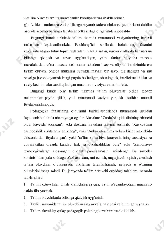 bilimlarini ishga soladi. bu jarayonda ta’lim beruvchi quyidagi talablarni nazarda tutishi shart: 1. ta’lim o.tuvchilar bilish kiyinchiligiga ega, ya’ni o’rganilayotgan muammo ustida fikr yuritish. 2. ta’lim oluvchilarda bilishga qiziqish uyg’otish. 3. taxlil jarayonida ta’lim oluvchilarning avvalgi tajribasi va bilimiga suyanish. 4. ta’lim sluvchiga qulay pedagogik-psixologik muhitni tashkil kilish. tajribalarnin)- ko’rsatishicha muammo natijalarini topish, ta’lim oluvchilarda bklishga xavas, izlash-kidirishga intilish, intellektual hislar, ruhiy kechinmalarni xosil qiladi. muammoli tatlim vauni tashkil etish bir qancha afzalliklarga ham ega: 1. muammoli ta’lim ta’lim oluvchilarni mantikiy-ilmiy, ijodiy, fikrlashga o’rgatadi. 2. muammoli ta’lim o’kuv axborotini chukurroq o’zlashtirishga olib keladi. 3. ruhiy koniqish, o’z imkoniyatlarini va kuchiga ishonish tuyg’usini vujudga keltirish. 4. ta’lim oluvchilarda yangiliklar yaratish va mantikiy xulosalar chiqarishga imkon yaratadi. 5. haqikatning, qonuniyatning osonlikcha paydo bo’lmasligi, u ta’lim oluvchidan intilish, izlanish, mashakqatlarga barham berish kabi ilmiy e’tiqodlarini chuqurlashtiradi. 6. ta’lim oluvchilarning fikrlash faoliyatida ularda xar narsaii bilishga havas, faxm-farosatlikni tarbiyalashga yordam beradi. 7. ta’lim oluvchiga …