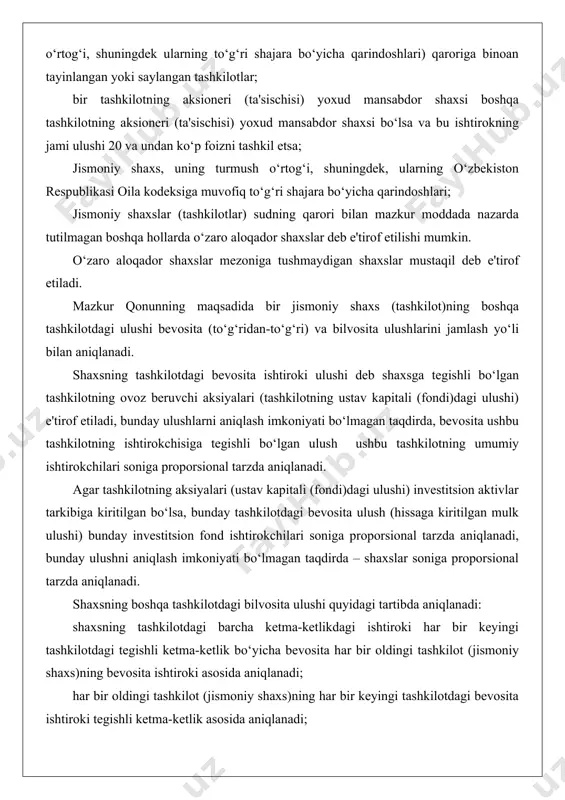 arzda aniqlanadi. agar tashkilotning aksiyalari (ustav kapitali (fondi)dagi ulushi) investitsion aktivlar tarkibiga kiritilgan bo‘lsa, bunday tashkilotdagi bevosita ulush (hissaga kiritilgan mulk ulushi) bunday investitsion fond ishtirokchilari soniga proporsional tarzda aniqlanadi, bunday ulushni aniqlash imkoniyati bo‘lmagan taqdirda – shaxslar soniga proporsional tarzda aniqlanadi. shaxsning boshqa tashkilotdagi bilvosita ulushi quyidagi tartibda aniqlanadi: shaxsning tashkilotdagi barcha ketma-ketlikdagi ishtiroki har bir keyingi tashkilotdagi tegishli ketma-ketlik bo‘yicha bevosita har bir oldingi tashkilot (jismoniy shaxs)ning bevosita ishtiroki asosida aniqlanadi; har bir oldingi tashkilot (jismoniy shaxs)ning har bir keyingi tashkilotdagi bevosita ishtiroki tegishli ketma-ketlik asosida aniqlanadi; bir tashkilot (jismoniy shaxsning) boshqa tashkilotdagi har bir ketma-ketlik bo‘yicha bilvosita ulushi dastlabki ikki tashkilot (jismoniy shaxs)ning to‘g‘ridan to‘g‘ri ketma-ket ishtirokida hosil qilingan ulush sifatida aniqlanadi, keyingi ishtirok mavjud bo‘lgan hollarda hosil bo‘lgan ko‘paytmani keyingi to‘g‘ridan to‘g‘ri ketma-ket ulushni ko‘paytirish orqali va har bir keyingi hosil qilingan ko‘paytmani keyingi ketma-ket ishtirokka ko‘paytirish orqali oxirgi tashkilotgacha ketma-ketlik bo‘yicha aniqlanadi. shaxsning bevosita(to‘g‘ridan-to‘g‘ri) va …