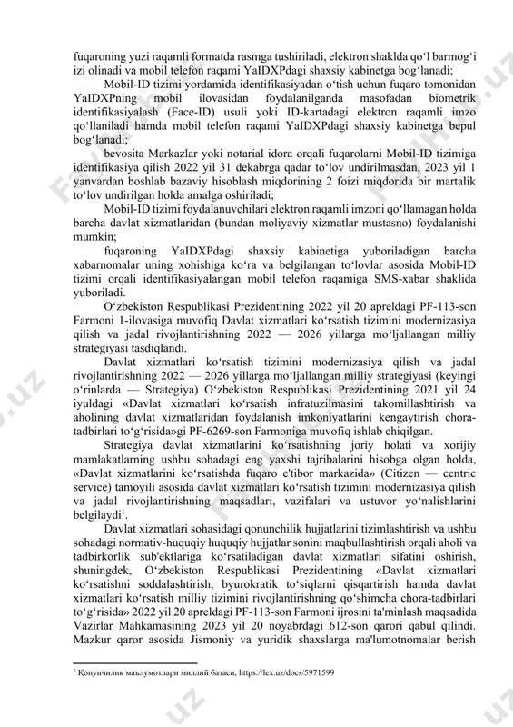 n hukumat» tizimi foydalanuvchilarini identifikasiyalash boʻyicha yagona axborot tizimining tarkibiy qismi hisoblanadi va shaxsni uning mobil telefon raqami orqali identifikasiyalashni nazarda tutadi; shaxsni mobil-id tizimi yordamida identifikasiyalash fuqaroning xohishiga koʻra davlat xizmatlari markazi (keyingi oʻrinlarda — markaz) yoki notarial idora tomonidan yoxud yagona interaktiv davlat xizmatlari portalining (keyingi oʻrinlarda — yaidxp) mobil ilovasi orqali amalga oshiriladi; mobil-id tizimi yordamida identifikasiyadan oʻtish uchun fuqaro tomonidan bevosita markaz yoki notarial idoraga murojaat qilinganda shaxsni tasdiqlovchi hujjatning asli taqdim etiladi hamda markaz yoki notarial idora xodimi tomonidan fuqaroning yuzi raqamli formatda rasmga tushiriladi, elektron shaklda qoʻl barmogʻi izi olinadi va mobil telefon raqami yaidxpdagi shaxsiy kabinetga bogʻlanadi; mobil-id tizimi yordamida identifikasiyadan oʻtish uchun fuqaro tomonidan yaidxpning mobil ilovasidan foydalanilganda masofadan biometrik identifikasiyalash (face-id) usuli yoki id-kartadagi elektron raqamli imzo qoʻllaniladi hamda mobil telefon raqami yaidxpdagi shaxsiy kabinetga bepul bogʻlanadi; bevosita markazlar yoki notarial idora orqali fuqarolarni mobil-id tizimiga identifikasiya qilish 2022 yil 31 …
