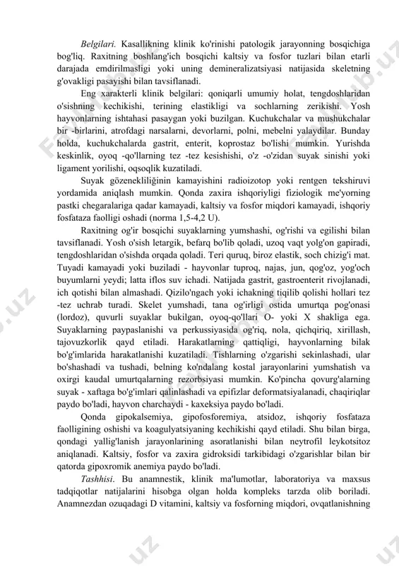 ruhi vitaminlari va iz elementlari (temir, mis, yod, marganets) miqdorining etarli emasligi yordam beradi. , kobalt va boshqalar). stronsiy, bariy, mishyak, nitratlar va boshqa zaharli moddalarning ozuqada, bir xil oziqlantirishda va antisanitar sharoitlarda ko'payishi ham kasallikning boshlanishiga sabab bo'ladi. aniqlanishicha, enterit, gepatit, gastrit, bronxit, askarioz, infektsiyalar (vabo, "olimpiada") bilan kasallangan kuchukchalar raxit rivojlanishiga sabab bo'ladi. belgilari. kasallikning klinik ko'rinishi patologik jarayonning bosqichiga bog'liq. raxitning boshlang'ich bosqichi kaltsiy va fosfor tuzlari bilan etarli darajada emdirilmasligi yoki uning demineralizatsiyasi natijasida skeletning g'ovakligi pasayishi bilan tavsiflanadi. eng xarakterli klinik belgilari: qoniqarli umumiy holat, tengdoshlaridan o'sishning kechikishi, terining elastikligi va sochlarning zerikishi. yosh hayvonlarning ishtahasi pasaygan yoki buzilgan. kuchukchalar va mushukchalar bir -birlarini, atrofdagi narsalarni, devorlarni, polni, mebelni yalaydilar. bunday holda, kuchukchalarda gastrit, enterit, koprostaz bo'lishi mumkin. yurishda keskinlik, oyoq -qo'llarning tez -tez kesishishi, o'z -o'zidan suyak sinishi yoki ligament yorilishi, oqsoqlik kuzatiladi. suyak gözenekliliğinin kamayishini radioizotop yoki rentgen tekshiruvi yordamida aniqlash mumkin. qonda …