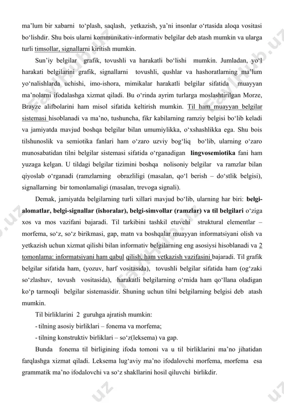 ri ham o‘zaro uzviy bog‘liq bo‘lib, ularning o‘zaro munosabatidan tilni belgilar sistemasi sifatida o‘rganadigan lingvosemiotika fani ham yuzaga kelgan. u tildagi belgilar tizimini boshqa nolisoniy belgilar va ramzlar bilan qiyoslab o‘rganadi (ramzlarning obrazliligi (masalan, qo‘l berish – do‘stlik belgisi), signallarning bir tomonlamaligi (masalan, trevoga signali). demak, jamiyatda belgilarning turli xillari mavjud bo‘lib, ularning har biri: belgi-alomatlar, belgi-signallar (ishoralar), belgi-simvollar (ramzlar) va til belgilari o‘ziga xos va mos vazifani bajaradi. til tarkibini tashkil etuvchi struktural elementlar – morfema, so‘z, so‘z birikmasi, gap, matn va boshqalar muayyan informatsiyani olish va yetkazish uchun xizmat qilishi bilan informativ belgilarning eng asosiysi hisoblanadi va 2 tomonlama: informatsiyani ham qabul qilish, ham yetkazish vazifasini bajaradi. til grafik belgilar sifatida ham, (yozuv, harf vositasida), tovushli belgilar sifatida ham (og‘zaki so‘zlashuv, tovush vositasida), harakatli belgilarning o‘rnida ham qo‘llana oladigan ko‘p tarmoqli belgilar sistemasidir. shuning uchun tilni belgilarning belgisi deb atash mumkin. til birliklarini 2 guruhga ajratish mumkin: · …