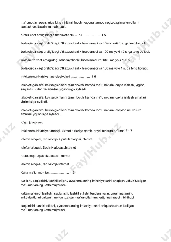 oblanadi va 100 ms yoki 10 s. ga teng bo‘ladi. juda katta vaqt oralig‘idagi o‘tkazuvchanlik hisoblanadi va 1000 ms yoki 100 s juda qisqa vaqt oralig‘idagi o‘tkazuvchanlik hisoblanadi va 100 ms yoki 1 s. ga teng bo‘ladi. infokommunikatsiya texnologiyalari ....................... 1 6 talab etilgan sifat ko‘rsatgichlarini ta’minlovchi hamda ma’lumotlarni qayta ishlash, yig‘ish, saqlash usullari va amallari yig‘indisiga aytiladi. talab etilgan sifat ko‘rsatgichlarini ta’minlovchi hamda ma’lumotlarni qayta ishlash amallari yig‘indisiga aytiladi. talab etilgan sifat ko‘rsatgichlarini ta’minlovchi hamda ma’lumotlarni saqlash usullari va amallari yig‘indisiga aytiladi. to’g’ri javob yo’q infokommunikatsiya tarmogi, xizmat turlariga qarab, qaysi turlarga bo’linadi? 1 7 telefon aloqasi, radioaloqa, sputnik aloqasi,internet telefon aloqasi, sputnik aloqasi,internet radioaloqa, sputnik aloqasi,internet telefon aloqasi, radioaloqa,internet katta ma’lumot – bu....................... 1 8 tuzilishi, saqlanishi, tashkil etilishi, uyushmalarning imkoniyatlarini aniqlash uchun tuzilgan ma’lumotlarning katta majmuasi. katta ma’lumot tuzilishi, saqlanishi, tashkil etilishi, tendensiyalar, uyushmalarning imkoniyatlarini aniqlash uchun tuzilgan ma’lumotlarning katta majmuasini bildiradi saqlanishi, tashkil etilishi, uyushmalarning imkoniyatlarini …