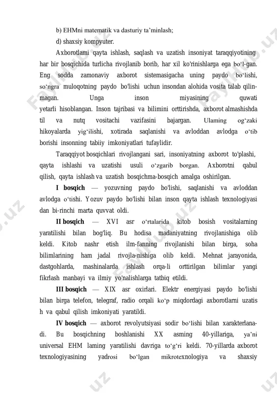 kiston respubli- kasining axborotlashtirish dasturi» ishlab chiqildi. u uch maqsadli dastumi o‘z ichiga oladi: a) milliy axborot-hisoblash tarmog‘i; b) ehmni matematik va dasturiy ta’minlash; d) shaxsiy kompyuter. axborotlami qayta ishlash, saqlash va uzatish insoniyat taraqqiyotining har bir bosqichida turlicha rivojlanib borib, har xil ko'rinishlarga ega bo‘l-gan. eng sodda zamonaviy axborot sistemasigacha uning paydo bo‘lishi, so‘ngra muloqotning paydo bo'lishi uchun insondan alohida vosita talab qilin- magan. unga inson miyasining quwati yetarli hisoblangan. inson tajribasi va bilimini orttirishda, axborot almashishda til va nutq vositachi vazifasini bajargan. ulaming og‘zaki hikoyalarda yig‘ilishi, xotirada saqlanishi va avloddan avlodga o‘tib borishi insonning tabiiy imkoniyatlari tufaylidir. taraqqiyot bosqichlari rivojlangani sari, insoniyatning axborot to'plashi, qayta ishlashi va uzatishi usuli o‘zgarib borgan. axborotni qabul qilish, qayta ishlash va uzatish bosqichma-bosqich amalga oshirilgan. i bosqich — yozuvning paydo bo'lishi, saqlanishi va avloddan avlodga o‘tishi. yozuv paydo bo'lishi bilan inson qayta ishlash texnologiyasi dan bi-rinchi marta quvvat oldi. ii bosqich — …