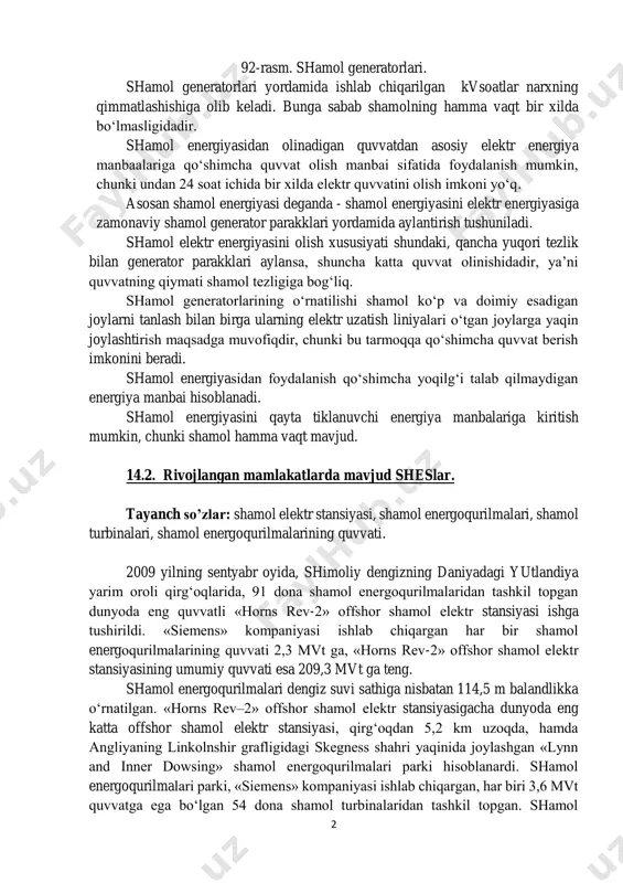 ntirish tushuniladi. shamol elektr energiyasini olish xususiyati shundaki, qancha yuqori tezlik bilan generator parakklari aylansa, shuncha katta quvvat olinishidadir, ya’ni quvvatning qiymati shamol tezligiga bog‘liq. shamol generatorlarining o‘rnatilishi shamol ko‘p va doimiy esadigan joylarni tanlash bilan birga ularning elektr uzatish liniyalari o‘tgan joylarga yaqin joylashtirish maqsadga muvofiqdir, chunki bu tarmoqqa qo‘shimcha quvvat berish imkonini beradi. shamol energiyasidan foydalanish qo‘shimcha yoqilg‘i talab qilmaydigan energiya manbai hisoblanadi. shamol energiyasini qayta tiklanuvchi energiya manbalariga kiritish mumkin, chunki shamol hamma vaqt mavjud. 14.2. rivojlangan mamlakatlarda mavjud sheslar. tayanch so’zlar: shamol elektr stansiyasi, shamol energoqurilmalari, shamol turbinalari, shamol energoqurilmalarining quvvati. 2009 yilning sentyabr oyida, shimoliy dengizning daniyadagi yutlandiya yarim oroli qirg‘oqlarida, 91 dona shamol energoqurilmalaridan tashkil topgan dunyoda eng quvvatli «horns rev-2» offshor shamol elektr stansiyasi ishga tushirildi. «siemens» kompaniyasi ishlab chiqargan har bir shamol energoqurilmalarining quvvati 2,3 mvt ga, «horns rev-2» offshor shamol elektr stansiyasining umumiy quvvati esa 209,3 mvt ga teng. shamol energoqurilmalari …