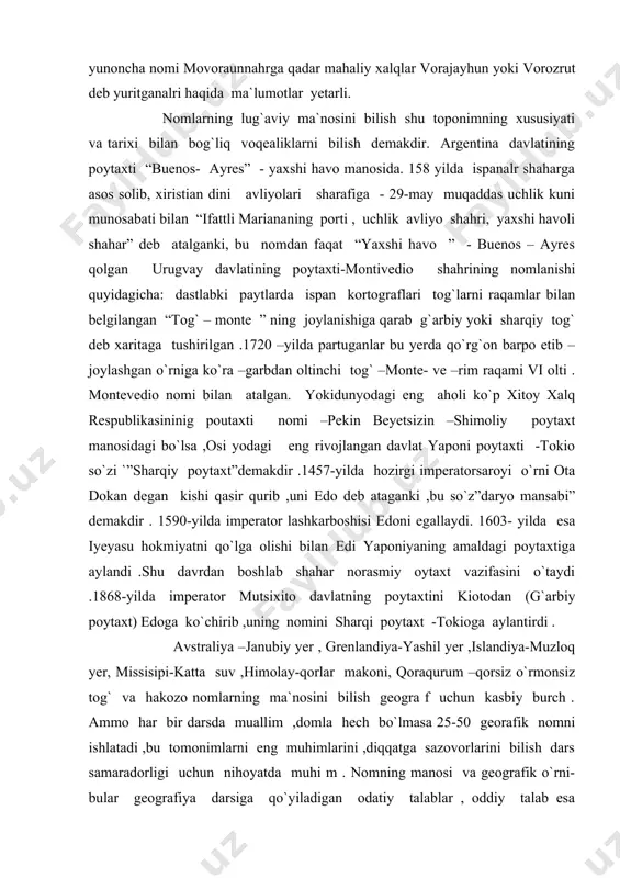 ytaxti -tokio so`zi `”sharqiy poytaxt”demakdir .1457-yilda hozirgi imperatorsaroyi o`rni ota dokan degan kishi qasir qurib ,uni edo deb ataganki ,bu so`z”daryo mansabi” demakdir . 1590-yilda imperator lashkarboshisi edoni egallaydi. 1603- yilda esa iyeyasu hokmiyatni qo`lga olishi bilan edi yaponiyaning amaldagi poytaxtiga aylandi .shu davrdan boshlab shahar norasmiy oytaxt vazifasini o`taydi .1868-yilda imperator mutsixito davlatning poytaxtini kiotodan (g`arbiy poytaxt) edoga ko`chirib ,uning nomini sharqi poytaxt -tokioga aylantirdi . avstraliya –janubiy yer , grenlandiya-yashil yer ,islandiya-muzloq yer, missisipi-katta suv ,himolay-qorlar makoni, qoraqurum –qorsiz o`rmonsiz tog` va hakozo nomlarning ma`nosini bilish geogra f uchun kasbiy burch . ammo har bir darsda muallim ,domla hech bo`lmasa 25-50 georafik nomni ishlatadi ,bu tomonimlarni eng muhimlarini ,diqqatga sazovorlarini bilish dars samaradorligi uchun nihoyatda muhi m . nomning manosi va geografik o`rni-bular geografiya darsiga qo`yiladigan odatiy talablar , oddiy talab esa geografiyaning geografiya ekanligini ,uning qiziqarli va ommabopligini ta`minlaydi .geografik nomlarning imlosi ,ya`ni transkriptsiyasi –to`g`ri yozilishi o`quvchi …