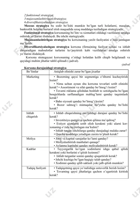 kin bo’lgan turli holatlarni, masalan, bankrotlik holatini bartaraf etish maqsadida uzoq muddatga tuziladigan strategiyadir. funktsional strategiya korxonaning bo’lim va xizmatlari oldidagi vazifalarni amalga oshirish yo’llarini ifodalaydi. bu ishchi startegiyadir. mujassamlashtirilgan strategiya bu korxonaning yaxlit faoliyatini o’zida jamlagan mo’ljaldir. diversifikatsiyalashgan strategiya korxona (firma)ning faoliyat sohasi va ishlab chiqaradigan mahsulotlar turlarini ko’paytirish kabi vazifalarini amalga oshirish yo’llarini ifodalaydi. korxona strategayasi korxonaning o’zidagi holatdan kelib chiqib belgilanadi va quyidagi muhim jihatlar tahlil qilinadi (-jadval). -jadval korxona darajasidagi strategiya bo’limlar aniqlab olinishi zarur bo’lgan jixatlar marketing • bozorning qaysi bir segmentiga e’tiborni kuchaytirish lozim? • nima uchun aynan shu korxona tovarlari sotib olinishi kerak? • assortiment va sifat qanday bo’lmog’i lozim? • tovarni rsklama qilishdan boshlab to sotishgacha bo’lgan bosqichlarda sarflanadigan mablag’larni qanday taqsimlash kerak? • baho siyosati qanday bo’lmog’i lozim? • bozor salmog’i mintaqalar bo’yicha qanday bo’lishi kerak? ishlab chiqarish • ishlab chiqarishning mo’ljaldagi darajasi qanday bo’lishi kerak? • investitsiya qaerga va qachon …