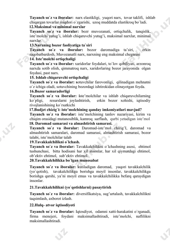 hi tovarlar narxi balandroq, bir birining o`rnini to`ldiruvchi tovarlarning narxi pastroq, ko`proq tovar xarid qilishadi. 11.taklif elastikligi tayanch so`z va iboralar: narx elastikligi, yuqori narx, tovar taklifi, ishlab chiqargan tovarlar miqdori o`zgarishi, uzoq muddatda elastikroq bo`ladi. 12.maksimal va minimal narxlar tayanch so`z va iboralar: bozr muvozanati, ortiqchalik, tanqislik, iste’molchi yutug’i, ishlab chiqaruvchi yutug’i, maksimal narxlar, minimal narxlar. 13.narxning bozor faoliyatiga ta`siri tayanch so`z va iboralar: bozor daromadiga ta’siri, erkin raqobatbardosh, muvozanatli narx, narxning eng maksimal chegarasi 14. iste’molchi ortiqchaligi tayanch so`z va iboralar: xaridorlar foydalari, to`lov qobiliyati, arzonroq narxda sotib olish, qimmatroq narx, xaridorlaring bozor jarayonida olgan foydasi, past narx. 15. ishlab chiqaruvchi ortiqchaligi tayanch so`z va iboralar: sotuvchilar farovonligi, qilinadigan mehnatni o`z ichiga oladi, sotuvchining bozordagi ishtirokidan olinayotgan foyda. 16.bozor samaradorligi tayanch so`z va iboralar: iste’molchilar va ishlab chiqaruvchilarning ko`pligi, resurslarni joylashtirish, erkin bozor xohishi, iqtisodiy rivojlanishining ko`rsatkichi 17.budjet chizig`i: iste’molchining qanday imkoniyatlari mavjud? tayanch so`z va iboralar: iste’molchining …