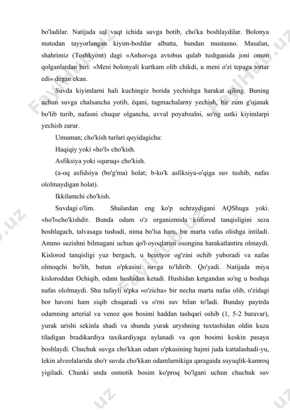 al va venoz qon bosimi haddan tashqari oshib (1, 5-2 baravar), yurak urishi sekinla shadi va shunda yurak uryshning tuxtashidan oldin kuza tiladigan bradikardiya taxikardiyaga aylanadi va qon bosimi keskin pasaya boshlaydi. chuchuk suvga cho'kkan odam o'pkasining hajmi juda kattalashadi-yu, lekin alveolalarida sho'r suvda cho'kkan odamlarnikiga qaragaida suyuqlik-kamroq yigiladi. chunki unda osmotik bosim ko'proq bo'lgani uchun chuchuk suv alveolalardan qonga o'tib, qonning umumiy miqdorini oshiradi. shu onda yurak urishdan to'xtaydi. cho'kkan odamning rangi odatda ko'karib, klinik o'lim qolati 3-6 minut davom etadi. dengyz suvining tarkibida 4 foiz atrofida tuz bo'lib, qonga nisbatan ko'proq osmotik bosimga ega bo'ladi. shu tufayli tomirlardagi kon quyuqlashib, eritrositlar kamayadi, alveolalarga qo'p miqdorda suyuqlik yig'ilib, natijada o'pka yorilshpi ham mumkin. cho'kkan odamniig rangi oqarib, vena son tomirlari bo'rtmaydi. sho'r suvda (dengiz suvida) cho'kyan odamda klinik o'lim holati uzoqroq« (10-12 minut) davom etadi. «oqarib ketgan» odamlarni cho'kkanidan 10 minut o'tgan bo'lsa ham, tiriltirsa bo'ladi. haqiqiycho'kishodatda, suzinshibilmagankishilarda ro'y …