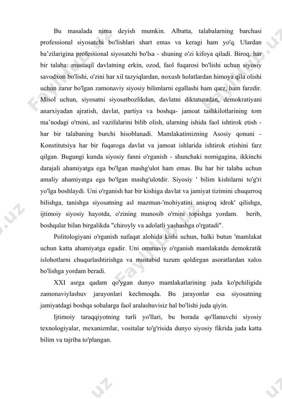 onlari kechmoqda. bu jarayonlar esa siyosatning jamiyatdagi boshqa sohalarga faol aralashuvisiz hal bo'lishi juda qiyin. ijtimoiy taraqqiyotning turli yo'llari, bu borada qo'llanuvchi siyosiy texnologiyalar, mexanizmlar, vositalar to'g'risida dunyo siyosiy fikrida juda katta bilim va tajriba to'plangan. ana shu tajriba bizda qo'l kelishi mumkinligini inobatga olish zarur. dunyoda fuqarolarning siyosiy bilimini oshirishga qaratilgan tadbirlarning ham biz uchun ahamiyatli tomonlari mavjud. ko'pgina mamlakatlarda siyosiy fan maktabdanoq o'qitiladi, deyarli barcha mamlakatlarda politologiya o'z predmeti sifatida oliy o’quv yurtlari dasturiga kiritilgan. politologiya siyosat sohasida ro'y berayotgan jarayonlarni o'zaro aloqadorlikda tushuntirib beradi, ularni keltirib chiqargan sabablarni tahlil qilib beradi. u siyosatni hodisa va xarakatlarning tasodifiy birligi tarzida emas, siyosiy iroda va manfaatlarning o'zaro ta’siri va yana - siyosiy institutlar imkoniyatlarini amalga oshirish tarzida tushuntiradi. demak, siyosiy bilim - odamlarning siyosiy hayot haqidagi tasavvurlarini tartibga soladi. siyosiy bilimga ega odam siyosat dunyosidagi aloqadorliklarni yaxshi tushunadi, uning siyosat haqidagi hukmlari voqelikka yaqin bo'ladi. shu tufayli uning siyosatdagi …