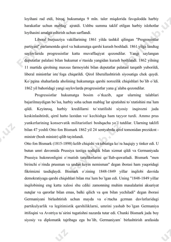 62 yil 24 sentyabrda qirol tomonidan prezidcnt - ministr (bosh ministr) qilib tayinlandi. otto fon bismark (1815-1898) kelib chiqishi va tabiatiga ko`ra haqiqiy y tinker edi. u butun umri davomida prussiya taxtiga sodiqlik bilan xizmat qildi va germaniyada prussiya hukmronligini o`rnatish tarafdorlarini qo`llab-quwatladi. bismark "men birinchi o`rinda prusman va undan keyin nemisman" degan iborasi ham yuqoridagi fikrimizni tasdiqlaydi. bismark o`zining 1848-1849 yillar inqilobi davrida demokratiyaga qarshi chiqishlari bilan rna`lum bo`lgan edi. uning "1848-1849 yillar inqilobining eng katta xalosi shu cdiki zamonning muhim masalalarini aksariyat nutqlar va qarorlar bilan emas, balki qilich va qon bilan yechiladi" degan iborasi germaniyani birlashtirish uchun mayda va o`rtacha gcrman davlatlaridagi partikulyarlik va legitimistik qarshiliklarni, umrini yashab bo`lgan germaniya ittifoqini va avstriya ta`sirini tugatishni nazarda tutar edi. chunki bismark juda boy siyosiy va diplomatik tajribaga ega bo`lib, germaniyam` birlashtirish arafasida mavjud bo`lgan ichki va lashqi siyosiy vaziyatni munosib baholab, mamfakatning iqtisodiy laraqqiyolini ta`minlash uchun siyosiy tarqoqlikka …