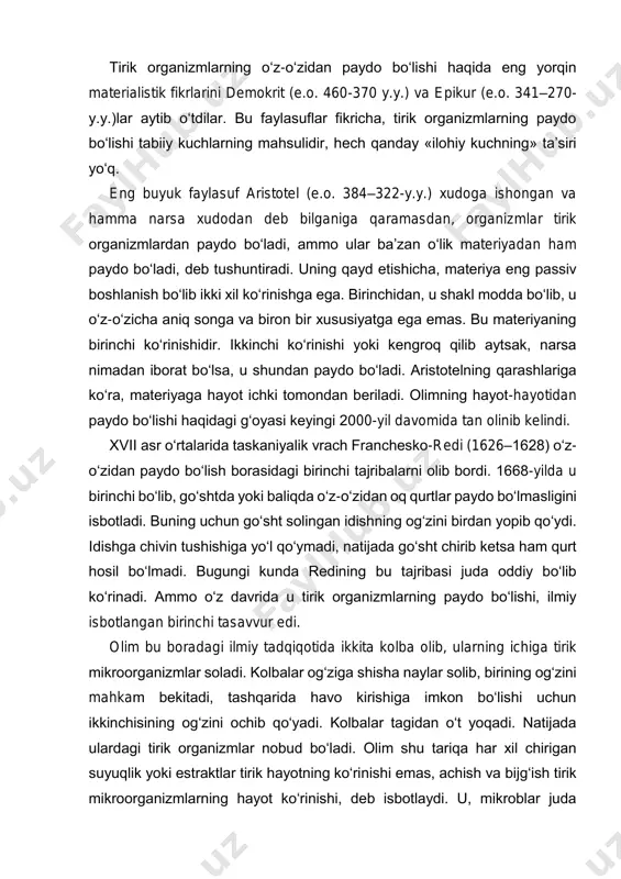 .y.)lar aytib o‘tdilar. bu faylasuflar fikricha, tirik organizmlarning paydo bo‘lishi tabiiy kuchlarning mahsulidir, hech qanday «ilohiy kuchning» ta’siri yo‘q. eng buyuk faylasuf aristotel (e.o. 384–322-y.y.) xudoga ishongan va hamma narsa xudodan deb bilganiga qaramasdan, organizmlar tirik organizmlardan paydo bo‘ladi, ammo ular ba’zan o‘lik materiyadan ham paydo bo‘ladi, deb tushuntiradi. uning qayd etishicha, materiya eng passiv boshlanish bo‘lib ikki xil ko‘rinishga ega. birinchidan, u shakl modda bo‘lib, u o‘z-o‘zicha aniq songa va biron bir xususiyatga ega emas. bu materiyaning birinchi ko‘rinishidir. ikkinchi ko‘rinishi yoki kengroq qilib aytsak, narsa nimadan iborat bo‘lsa, u shundan paydo bo‘ladi. aristotelning qarashlariga ko‘ra, materiyaga hayot ichki tomondan beriladi. olimning hayot-hayotidan paydo bo‘lishi haqidagi g‘oyasi keyingi 2000-yil davomida tan olinib kelindi. xvii asr o‘rtalarida taskaniyalik vrach franchesko-redi (1626–1628) o‘z- o‘zidan paydo bo‘lish borasidagi birinchi tajribalarni olib bordi. 1668-yilda u birinchi bo‘lib, go‘shtda yoki baliqda o‘z-o‘zidan oq qurtlar paydo bo‘lmasligini isbotladi. buning uchun go‘sht solingan idishning og‘zini birdan …