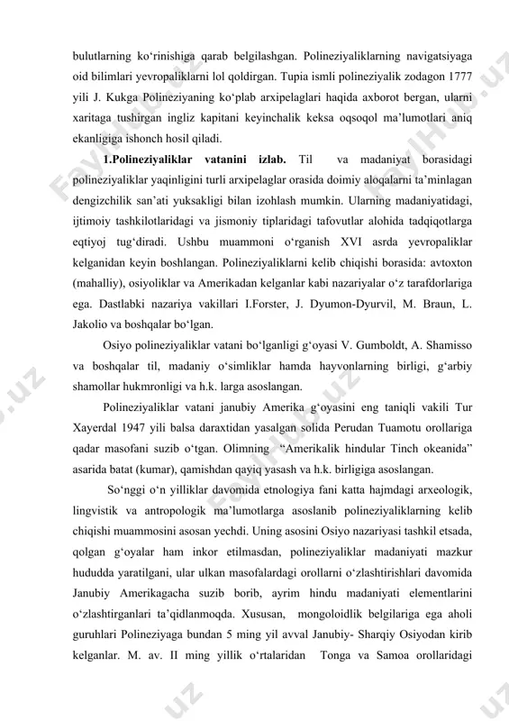 pia ismli polineziyalik zodagon 1777 yili j. kukga polineziyaning ko‘plab arxipelaglari haqida axborot bergan, ularni xaritaga tushirgan ingliz kapitani keyinchalik keksa oqsoqol ma’lumotlari aniq ekanligiga ishonch hosil qiladi. 1.polineziyaliklar vatanini izlab. til va madaniyat borasidagi polineziyaliklar yaqinligini turli arxipelaglar orasida doimiy aloqalarni ta’minlagan dengizchilik san’ati yuksakligi bilan izohlash mumkin. ularning madaniyatidagi, ijtimoiy tashkilotlaridagi va jismoniy tiplaridagi tafovutlar alohida tadqiqotlarga eqtiyoj tug‘diradi. ushbu muammoni o‘rganish xvi asrda yevropaliklar kelganidan keyin boshlangan. polineziyaliklarni kelib chiqishi borasida: avtoxton (mahalliy), osiyoliklar va amerikadan kelganlar kabi nazariyalar o‘z tarafdorlariga ega. dastlabki nazariya vakillari i.forster, j. dyumon-dyurvil, m. braun, l. jakolio va boshqalar bo‘lgan. osiyo polineziyaliklar vatani bo‘lganligi g‘oyasi v. gumboldt, a. shamisso va boshqalar til, madaniy o‘simliklar hamda hayvonlarning birligi, g‘arbiy shamollar hukmronligi va h.k. larga asoslangan. polineziyaliklar vatani janubiy amerika g‘oyasini eng taniqli vakili tur xayerdal 1947 yili balsa daraxtidan yasalgan solida perudan tuamotu orollariga qadar masofani suzib o‘tgan. olimning “amerikalik hindular tinch okeanida” …