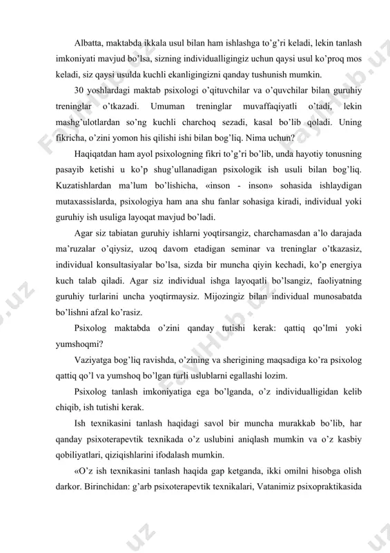 hisobga olish darkor. birinchidan: g’arb psixoterapevtik texnikalari, vatanimiz psixopraktikasida endi tarqala boshladi, shuning uchun u yoki bu yo’nalishdagi amaliyotchi psixologlarning yuqori kasbiy mahorati haqida gapirish erta. ikkinchidan, psixopraktika shunchalik ko’p qirrali va har xilki yosh psixoterapevt mijozning muammolaridan kelib chiqib, har xil texnikalarni birgalikda qo’llaydi. o’z ishida psixoanalizni yoqtiradigan psixologlar transakt analiz bo’yicha unchalik yaxshi ishlamaydi, psixodrammaga qiziqadiganlar muloqot treningi guruhlarini zo’r bazo’r o’tkazadilar. urinib ko’rish va xato orqali «o’z texnikasini» topish mumkin. o’zingizni kuchli va bo’sh jihatlaringizni o’rganing, imkoni bo’lsa, psixologik seminarlarga qatnashing, «bu meniki» deb his qiladigan vaqt keldi. maktabda asosan qaysi yoshdagilar bilan ishlashni tanlash ham muammo. maktab psixologi maktabda o’qituvchilar bilan ham, barcha yoshdagi o’quvchilar bilan ham ishlaydi. lekin kuzatishlardan ma’lum bo’lishicha, ba’zi psixologlar boshlang’ich sinf o’quvchilari bilan suhbatlashishni yoqtirishadi, boshqa birlari o’spirinlarning «tilini tez topadi», uchinchi birlari yuqori sinflarga kirib «yo’qolib ketadilar», to’rtinchilari o’qituvchilar bilan suhbatlashishni qoyillatadilar. psixolog o’zining ichki psixologik yoshiga mos bolalar bilan …