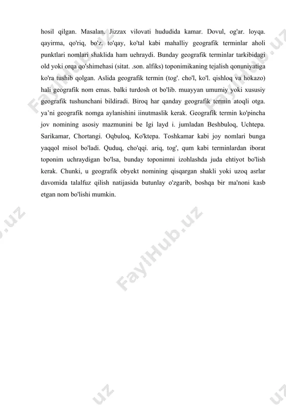 ha. hind-yevropa tillaridagiga qaraganda turkiy tillarda ko'pchilik toponimlar mahalliy geografik terminlar ishtirokida paydo bo'lgan. buni turkiy xalqlarning vashash tarzi bevosita ularni o'rab turgan tabiat bilan chambarehas bog'liq bo“ iganl igi bilan izohlashgan. ba'zi hollarda esa qo'shimcha so'zlarsiz ham mahalliy geografik terminlar toponim hosil qilgan. masalan. jizzax vilovati hududida kamar. dovul, og'ar. loyqa. qayirma, qo'riq, bo'z. to'qay, ko'tal kabi mahalliy geografik terminlar aholi punktlari nomlari shaklida ham uehraydi. bunday geografik terminlar tarkibidagi old yoki orqa qo'shimehasi (sitat. .son. alfiks) toponimikaning tejalish qonuniyatiga ko'ra tushib qolgan. aslida geografik termin (tog'. cho'l, ko'l. qishloq va hokazo) hali geografik nom emas. balki turdosh ot bo'lib. muayyan umumiy yoki xususiy geografik tushunchani bildiradi. biroq har qanday geografik termin atoqli otga. ya’ni geografik nomga aylanishini iinutmaslik kerak. geografik termin ko'pincha jov nomining asosiy mazmunini be igi layd i. jumladan beshbuloq, uchtepa. sarikamar, chortangi. oqbuloq, ko'ktepa. toshkamar kabi joy nomlari bunga yaqqol misol bo'ladi. quduq, cho'qqi. ariq, …