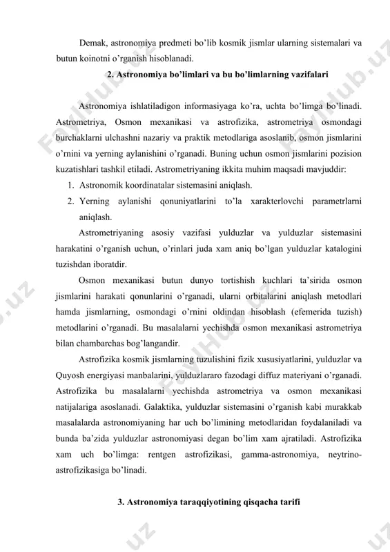 o’lgan. qadimgi kishilar eng oddiy astronomik kuzatishlar natijalaridan foydalana boshlaganlar. astronomiyaning kurtaklari bobul, misr, hindiston va boshqa bir qator mamlakatlarda bundan bir necha ming yillar oldin paydo bo’lgan. masalan, misr olimlari miloddan 3 ming yil avval nil daryosi toshqinining boshlanish kunini astrono​mik kuzatishlar asosida oldindan aytib berganlar. bunda yorug’ yulduz siriusning sharqda ertalabki quyosh shafaqlari bilan bir vaqtda paydo bo’lgan kuni toshqin boshlanishi aniqlangan edi. qadimgi astronomlar osmon yoritgichlarini osmon sferasidagi ma’lumotlarga asoslanib masalan oy va quyosh tutilishlari vaqtini oldindan aytib bera olganlar. yunonlar kuzatishlar bilan birgalikda hodisalarni kelib chiqishi sabablarini tushuntirishga xam harakat qilganlar. yerning sharsimon shaklda ekanligini isbotlab bergan aristotel olamning asosida yer joylashgan degan sistemaga asos solgan. eratosfen (mil.av.z asr) yerning radiusini o’lchagan, mashhur yunon olimi gipparx 1022 ta yulduzning osmon sferasidagi o’rnini aniqlagan 2 asrga kelib mash​hur yunon olimi ptolomey yunon astronomiyasi erishgan natijalarni umumlashtirib sayyoralarni sirtmoqsimon harakatini tushuntira oladigan geosentrik sistemani ishlab chiqdi. bu sistemaga …
