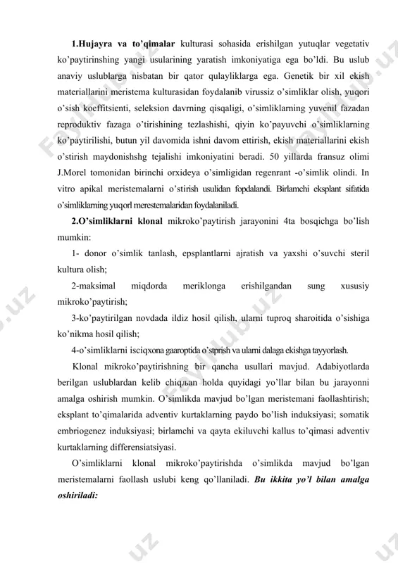 to’qimasi adventiv kurtaklarning differensiatsiyasi. o’simliklarni klonal mikroko’paytirishda o’simlikda mavjud bo’lgan meristemalarni faollash uslubi keng qo’llaniladi. bu ikkita yo’l bilan amalga oshiriladi: a) poyaning yuqori meristemasini olib tashlash va in vitro garmonsiz muhitda novdalarni mikroqalamchalash 6) bachki novdalarni rivojlantirishni indutsirlash uchun ozuqa muhitga sitokinin kabi ta'sirli moddalarni qo’shish. sitokinin sifatida 6-benzilaminopurin (bap) yoki 6-furfuril-aminopurin, (kinetan) shuningdek 2-izopenteniladenin (2 ip) va zeatindan foydalaniladi. shunday tarzda olingan novdalar onalik eksplantlardan ajrati la di va bachki meristemalardan novdalarning ko’proq hosil bo’lishi uchun yana yangi tayyorlangan muhitda o’stiriladi. hozirgi vaqtda bu uslubdan foydalanib, qishloq xo’jaligi o’simlikmari, texnik o’simliklar, sabzavot-mevalar, tropik va subtropik o’slmlpklar, dekorativ o’simliklarning virussiz ekish materiallari olish ishlari yo’lga qo’yilgan. ba'zi qishloq xo’jalik o’simliklari masalan kartoshka uchun klonal mikroko’paytirish texnologiyasi ishlab chiqarishning asosini tashkil qiladi. o’simlikda mavjud bo’lgan meristemaning aktivatsiyasi usuli kartoshkaning bitta meristemasidan yuz mingdan ko’proљ o’simlik olish imkonini beradi. texnologiya asosida probirkalarda xo’jalik ahamiyatiga molik qimmatli uruђlik materiallar - mikrotuganaklar yaratilmoqda. …