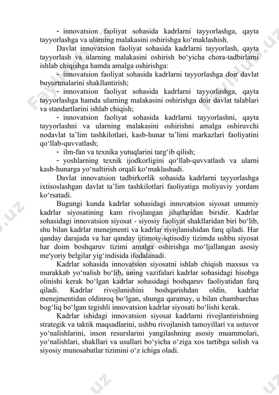 shga, qayta tayyorlashga va ularning malakasini oshirishga ko‘maklashish. davlat innovatsion faoliyat sohasida kadrlarni tayyorlash, qayta tayyorlash va ularning malakasini oshirish bo‘yicha chora-tadbirlarni ishlab chiqishga hamda amalga oshirishga: · innovatsion faoliyat sohasida kadrlarni tayyorlashga doir davlat buyurtmalarini shakllantirish; · innovatsion faoliyat sohasida kadrlarni tayyorlashga, qayta tayyorlashga hamda ularning malakasini oshirishga doir davlat talablari va standartlarini ishlab chiqish; · innovatsion faoliyat sohasida kadrlarni tayyorlashni, qayta tayyorlashni va ularning malakasini oshirishni amalga oshiruvchi nodavlat ta’lim tashkilotlari, kasb-hunar ta’limi markazlari faoliyatini qo‘llab-quvvatlash; · ilm-fan va texnika yutuqlarini targ‘ib qilish; · yoshlarning texnik ijodkorligini qo‘llab-quvvatlash va ularni kasb-hunarga yo‘naltirish orqali ko‘maklashadi. davlat innovatsion tadbirkorlik sohasida kadrlarni tayyorlashga ixtisoslashgan davlat ta’lim tashkilotlari faoliyatiga moliyaviy yordam ko‘rsatadi. bugungi kunda kadrlar sohasidagi innovatsion siyosat umumiy kadrlar siyosatining kam rivojlangan jihatlaridan biridir. kadrlar sohasidagi innovatsion siyosat - siyosiy faoliyat shakllaridan biri bo‘lib, shu bilan kadrlar menejmenti va kadrlar rivojlanishidan farq qiladi. har qanday darajada va har qanday ijtimoiy-iqtisodiy tizimda …