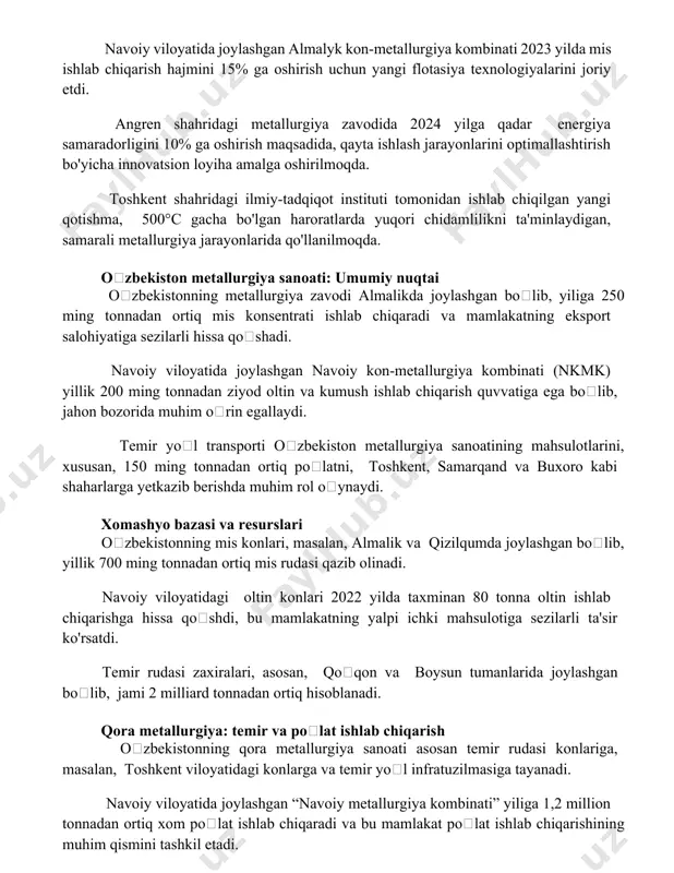 rish uchun yangi flotasiya texnologiyalarini joriy etdi. angren shahridagi metallurgiya zavodida 2024 yilga qadar energiya samaradorligini 10% ga oshirish maqsadida, qayta ishlash jarayonlarini optimallashtirish bo'yicha innovatsion loyiha amalga oshirilmoqda. toshkent shahridagi ilmiy-tadqiqot instituti tomonidan ishlab chiqilgan yangi qotishma, 500°c gacha bo'lgan haroratlarda yuqori chidamlilikni ta'minlaydigan, samarali metallurgiya jarayonlarida qo'llanilmoqda. oʻzbekiston metallurgiya sanoati: umumiy nuqtai oʻzbekistonning metallurgiya zavodi almalikda joylashgan boʻlib, yiliga 250 ming tonnadan ortiq mis konsentrati ishlab chiqaradi va mamlakatning eksport salohiyatiga sezilarli hissa qoʻshadi. navoiy viloyatida joylashgan navoiy kon-metallurgiya kombinati (nkmk) yillik 200 ming tonnadan ziyod oltin va kumush ishlab chiqarish quvvatiga ega boʻlib, jahon bozorida muhim oʻrin egallaydi. temir yoʻl transporti oʻzbekiston metallurgiya sanoatining mahsulotlarini, xususan, 150 ming tonnadan ortiq poʻlatni, toshkent, samarqand va buxoro kabi shaharlarga yetkazib berishda muhim rol oʻynaydi. xomashyo bazasi va resurslari oʻzbekistonning mis konlari, masalan, almalik va qizilqumda joylashgan boʻlib, yillik 700 ming tonnadan ortiq mis rudasi qazib olinadi. navoiy viloyatidagi oltin …