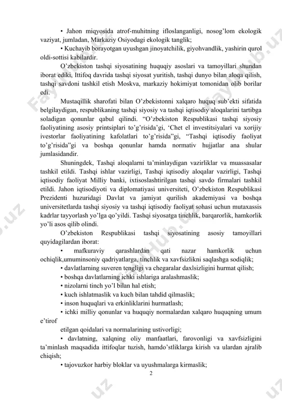 rizm, ayirmachilik va diniy ekstremizm kabi tahdidlarning mavjudligi; • “sovuq urush” siyosatiga chek qo’yilishi natijasida yalpi yadro urushi xavfi kamaygan bo’lsada, bu turdagi ommaviy qirg’in qurolining ko’p miqdorda saqlanayotganligi; • jahon miqyosida atrof-muhitning ifloslanganligi, nosog’lom ekologik vaziyat, jumladan, markaziy osiyodagi ekologik tanglik; • kuchayib borayotgan uyushgan jinoyatchilik, giyohvandlik, yashirin qurol oldi-sottisi kabilardir. o’zbekiston tashqi siyosatining huquqiy asoslari va tamoyillari shundan iborat ediki, ittifoq davrida tashqi siyosat yuritish, tashqi dunyo bilan aloqa qilish, tashqi savdoni tashkil etish moskva, markaziy hokimiyat tomonidan olib borilar edi. mustaqillik sharofati bilan o’zbekistonni xalqaro huquq sub’ekti sifatida belgilaydigan, respublikaning tashqi siyosiy va tashqi iqtisodiy aloqalarini tartibga soladigan qonunlar qabul qilindi. “o’zbekiston respublikasi tashqi siyosiy faoliyatining asosiy printsiplari to’g’risida’gi, ‘chet el investitsiyalari va xorijiy ivestorlar faoliyatining kafolatlari to’g’risida”gi, “tashqi iqtisodiy faoliyat to’g’risida”gi va boshqa qonunlar hamda normativ hujjatlar ana shular jumlasidandir. shuningdek, tashqi aloqalarni ta’minlaydigan vazirliklar va muassasalar tashkil etildi. tashqi ishlar vazirligi, tashqi iqtisodiy aloqalar vazirligi, …