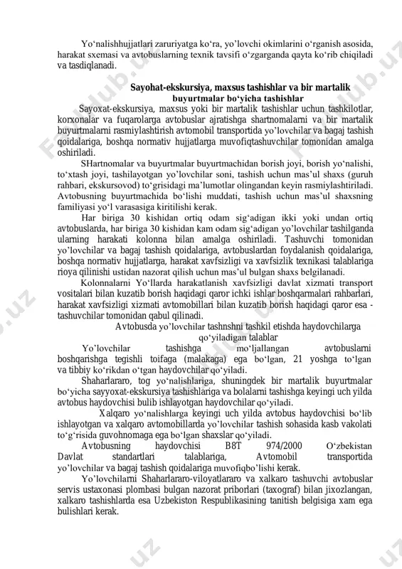 bir martalik buyurtmalar bo‘yicha sayyohat-ekskursiya tashishlariga va bolalarni tashishga keyingi uch yilda avtobus haydovchisi bo‘lib ishlayotgan haydovchilar qo‘yiladi. 11. xalqaro yo‘nalishlarga keyingi uch yilda avtobus haydovchisi bo‘lib ishlayotgan va xalqaro avtomobillarda yo’lovchilar tashish sohasida kasb vakolati to‘g‘risida guvohnomaga ega bo‘lgan shaxslar qo‘yiladi. 12. avtobusning haydovchisi b5t 974/2000 o‘zbekistan davlat standartlari talablariga, avtomobil transportida yo’lovchilar va bagaj tashish qoidalariga muvofiq bo‘lishi kerak. 1n. avtobuslarning texnik xolati va ulardan foydalanish , 13. avtobuslarning texnik xolati va ularning jihozlari tegishli standartlar talablariga, texnik foydalanish qoidalariga, avtomobil transporti harakatdagi qismiga texnik xizmat ko‘rsatish va uni tuzatish to‘g‘risidagi nizomga, tayyorlovchi korxonalarning yo‘riqnomalariga va boshqa normativ-texnik hujjatlarga javob berishi kerak. 14. 1-sh toifadagi avtomobilyo‘llarida barcha tur va rusumdagi avtobuslar ishlashiga ruxsat beriladi. 1u-u toifadagi avtomobilyo‘llarida o‘q nagruzkasi 6 tonnagacha bo‘lgan avtobuslar ishlashiga ruxsat beriladi. tog‘ yo‘nalishlarida va ularga tenglashtirilgan yo‘nalishlarda foydalanadigan avtobuslar oldingi tumanga qarshi chiroqlar va orqa chiroqlar, g‘ildirakning ostiga tashlash uchun kamida 2 ta …
