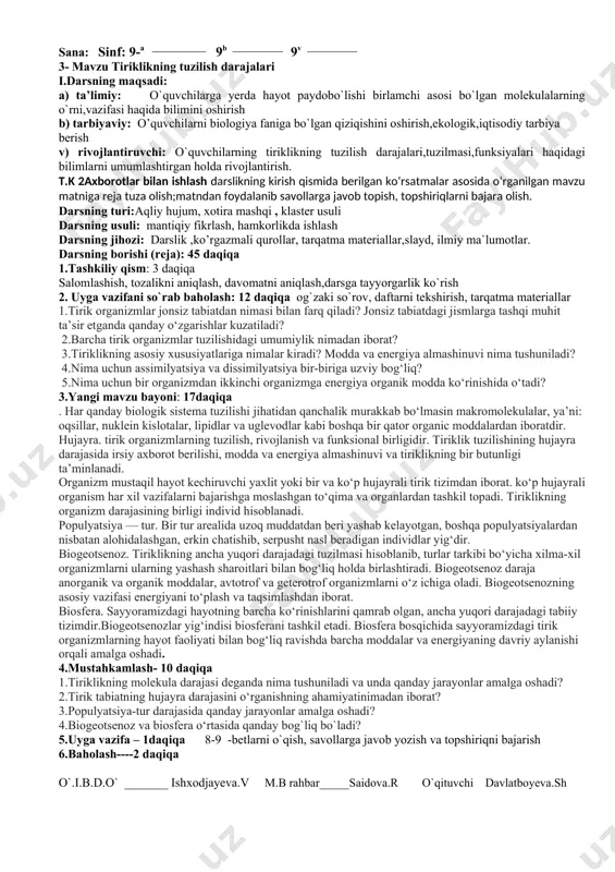 at? 5. uyga vazifa – 1.daqiqa 3-4-betlarni o`qish, savollarga javob yozish. 6.baholash- 2daqiqa o`.i.b.d.o` _______ ishxodjayeva.v m.b rahbar_____saidova.r o`qituvchi davlatboyeva.sh sana: sinf: 9-a ______________ 9b _____________ 9v _____________ 2- mavzu. tirik organizmlarning o`ziga xos xususiyatlari i.darsning maqsadi: a) ta’limiy: o`quvchilarga tirik organizmlarning bir butunligi,,anorganik tabiatdan farq qiluvchi xususiyatlari haqida bilimini oshirish b) tarbiyaviy: o’quvchilarni biologiya fanining asosiy mohiyatini o`rganishga, shaxs sifatida shakllantirishga,kasb tanlashga undash v) rivojlantiruvchi: o`quvchilarning tiriklikning tuzilish darajalari,tuzilmasi,funksiyalari haqidagi bilimlarni umumlashtirgan holda rivojlantirish t.k 5 milliy va umummadaniy :biologiya darslari, darsdan tashqari ishlar, sinfdan tashqari mashg‘ulotlarda ta’lim va tarbiyaning uzviyligiga, estetik va axloqiy tarbiyaga e’tibor qaratish;. darsning turi:aqliy hujum, zinama zina , klaster usuli darsning usuli: mantiqiy fikrlash, hamkorlikda ishlash darsning jihozi: darslik ,ko’rgazmali qurollar, tarqatma materiallar,slayd, ilmiy ma`lumotlar darsning borishi (reja): 45 daqiqa 1.tashkiliy qism: 3 daqiqa salomlashish, tozalikni aniqlash, davomatni aniqlash,darsga tayyorgarlik ko`rish 2. uyga vazifani so`rab baholash: 12 daqiqa og`zaki so`rov, daftarni tekshirish, tarqatma materiallar …