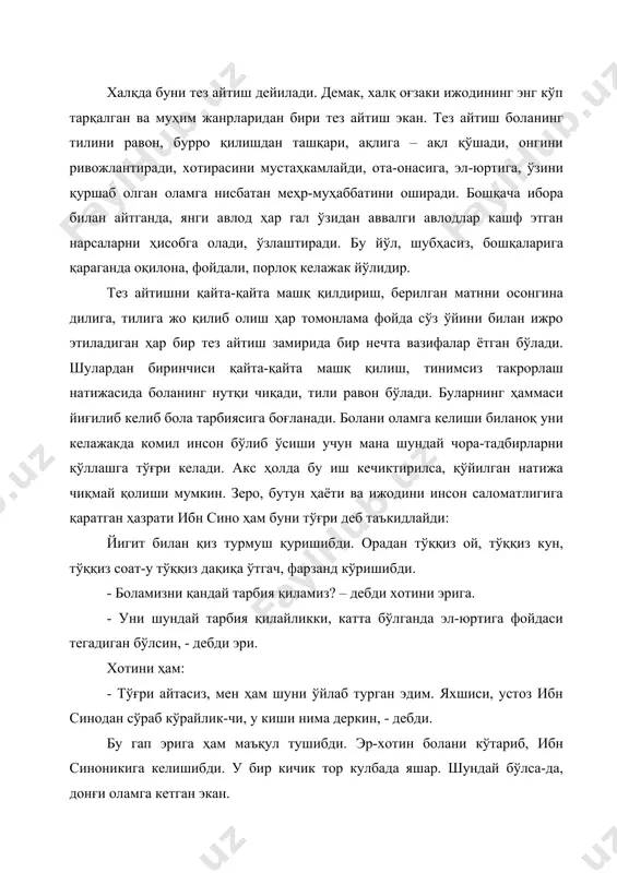 тишни қайта-қайта машқ қилдириш, берилган матнни осонгина дилига, тилига жо қилиб олиш ҳар томонлама фойда сўз ўйини билан ижро этиладиган ҳар бир тез айтиш замирида бир нечта вазифалар ётган бўлади. шулардан биринчиси қайта-қайта машқ қилиш, тинимсиз такрорлаш натижасида боланинг нутқи чиқади, тили равон бўлади. буларнинг ҳаммаси йиғилиб келиб бола тарбиясига боғланади. болани оламга келиши биланоқ уни келажакда комил инсон бўлиб ўсиши учун мана шундай чора-тадбирларни қўллашга тўғри келади. акс ҳолда бу иш кечиктирилса, қўйилган натижа чиқмай қолиши мумкин. зеро, бутун ҳаёти ва ижодини инсон саломатлигига қаратган ҳазрати ибн сино ҳам буни тўғри деб таъкидлайди: йигит билан қиз турмуш қуришибди. орадан тўққиз ой, тўққиз кун, тўққиз соат-у тўққиз дақиқа ўтгач, фарзанд кўришибди. - боламизни қандай тарбия қиламиз? – дебди хотини эрига. - уни шундай тарбия қилайликки, катта бўлганда эл-юртига фойдаси тегадиган бўлсин, - дебди эри. хотини ҳам: - тўғри айтасиз, мен ҳам шуни ўйлаб турган эдим. яхшиси, устоз ибн синодан сўраб …
