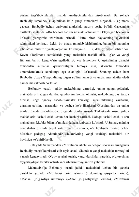 otchilaridan hisoblanadi. bu sohada behbudiy ismoilbek g`apiralidan ko`p yangi tomonlarni o`rgandi. «tarjimon» gazetasi behbudiy uchun vaziyatni anglashda zaruriy vosita bo`ldi. gazetaning dastlabki sonlarida: «bir bechora faqirni ko`rsak, achinamiz. o`layotgan bechorani ko`rsak, yuragimiz iztirobdan orinadi. hatto biror hayvonning qiynalishi rahmimizni keltiradi. lekin bir emas, minglab kishilarning, butun bir xalqning jaholatdan mislsiz qiynalayotganini ko`rmaymiz . . . », deb yozilgan satrlar bor. keyin «tarjimon» sahifalarida yangi maktablar tashkil etish, ilg`or va yangi fikrlarni berish keng o`rin egalladi. bu esa ismoilbek g`aspiralining birinchi tomonidan millatlar qarindoshligini himoya etsa, ikkinchi tomondan umumdemokratik xarakterga ega ekanligini ko`rsatadi. shuning uchun ham behbudiy o`ziga g`aspiralining tutgan yo`lini tanlaydi va undan maslahatlar oladi hamda maslakdosh bo`ldilar. behbudiy «usuli jadid» maktabining zarurligi, uning qonun-qoidalari, maktabda o`tiladigan darslar, qanday imtihonlar olinishi, maktabning qay tarzda tuzilish, unga qanday asbob-uskunalar kerakligi, muallimlarning vazifalari, ularning ta`minot masalalari va boshqa ko`p jihatlarini g`aspiralidan va uning asarlari hamda maqolalaridan o`rgandi. shular asosida turkistonda «usuli jadid» …
