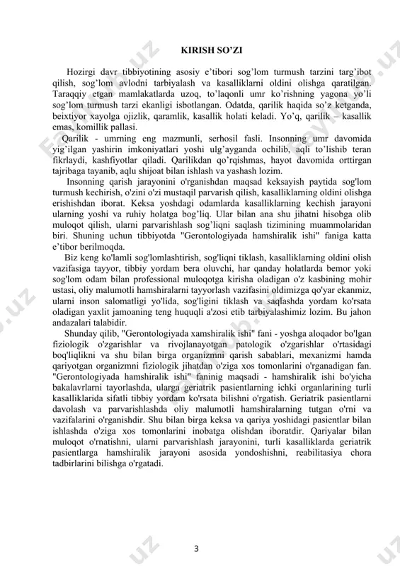ni va vazifalarini o'rganishdir. shu bilan birga keksa va qariya yoshidagi pasientlar bilan ishlashda o'ziga xos tomonlarini inobatga olishdan iboratdir. qariyalar bilan muloqot o'rnatishni, ularni parvarishlash jarayonini, turli kasalliklarda geriatrik pasientlarga hamshiralik jarayoni asosida yondoshishni, reabilitasiya chora tadbirlarini bilishga o'rgatadi. 3 mundarija 1. kirish ………………………………………………………………………. 3 2. gerontologiya va geriatriya fani haqida tushuncha………………………...…... 5 3. gerontologiya fani asoschilari va rivojlanish tarihi………………………...…...6 4. gerontologiyada hamshiralik faoliyatining o’ziga xos xususiyatlari…………....7 5. inson hayotida qarish jarayonining kechishi…………………...………………10 6. gerontologik bemorlarni klinik tekshirishning o’ziga xos xususiyatlari….…...11 7. moddalar almashinuvining buzulishi……………….………………………….17 8. keksa va qariya yoshdagi bemorlarda nafas a’zolarining anatomik – fiziologik xususiyatlari. nafas a’zolari kasalliklari bilan ogrigan keksa va qariya yoshdagi bemorlar bilan ishlashda hamshiralik jarayoni……………………………………18 9. bronxial astmada hamshiralik jarayoni ..............................................................22 10. keksa va qariya yoshdagi bemorlar yurak - qon tomirlari tizimining o’ziga xos anatomik - fiziologik xususiyatlari. keksa va qariya yoshdagi bemorlar yurak - qon tomirlari tizimi kasalliklarini parvarishlashda hamshiralik jarayoni…...…………23 11. …