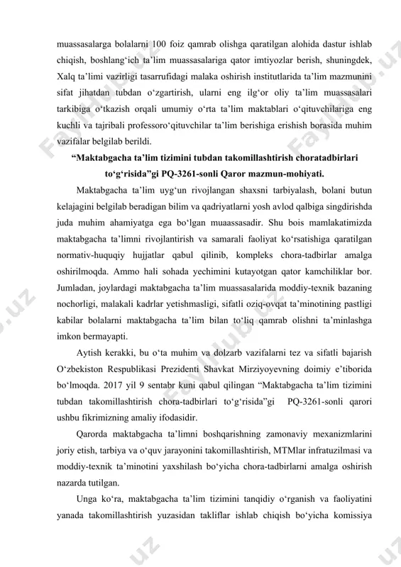 rlar yetishmasligi, sifatli oziq-ovqat ta’minotining pastligi kabilar bolalarni maktabgacha ta’lim bilan to‘liq qamrab olishni ta’minlashga imkon bermayapti. aytish kerakki, bu o‘ta muhim va dolzarb vazifalarni tez va sifatli bajarish o‘zbekiston respublikasi prezidenti shavkat mirziyoyevning doimiy e’tiborida bo‘lmoqda. 2017 yil 9 sentabr kuni qabul qilingan “maktabgacha ta’lim tizimini tubdan takomillashtirish chora-tadbirlari to‘g‘risida”gi pq-3261-sonli qarori ushbu fikrimizning amaliy ifodasidir. qarorda maktabgacha ta’limni boshqarishning zamonaviy mexanizmlarini joriy etish, tarbiya va o‘quv jarayonini takomillashtirish, mtmlar infratuzilmasi va moddiy-texnik ta’minotini yaxshilash bo‘yicha chora-tadbirlarni amalga oshirish nazarda tutilgan. unga ko‘ra, maktabgacha ta’lim tizimini tanqidiy o‘rganish va faoliyatini yanada takomillashtirish yuzasidan takliflar ishlab chiqish bo‘yicha komissiya tashkil etildi ushbu komissiya maktabgacha ta’lim sohasidagi qonunchilikni undagi bo‘shliqlarni, korrupsiya va boshqa huquqbuzarliklarni yuzaga keltiruvchi normalarni aniqlash nuqtai nazaridan tahlil qilish, sohada davlat siyosatini amalga oshirishga, shu jumladan, zarur infratuzilmani yaratishga, xodimlarning mehnatini moddiy rag‘batlantirishga, pedagog kadrlarni sifatli tayyorlash va malakasini oshirishga, xususiy sektorni rivojlantirishga to‘sqinlik qiluvchi tizimli muammolarni aniqlash …