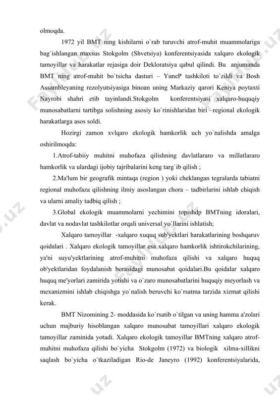 shi kerak. bmt nizomining 2- moddasida ko`rsatib o`tilgan va uning hamma a'zolari uchun majburiy hisoblangan xalqaro munosabat tamoyillari xalqaro ekologik tamoyillar zaminida yotadi. xalqaro ekologik tamoyillar bmtning xalqaro atrof-muhitni muhofaza qilishi bo`yicha stokgolm (1972) va biologik xilma-xillikni saqlash bo`yicha o`tkaziladigan rio-de janeyro (1992) konferentsiyalarida, yevropada xavfsizlikni ta'minlashning yakuniy xelsinki hujjatida (1975) va umumjahon tabiat xaritasida o`z aksini topgan. 2.atrof-muhitni xalqaro huquqiy muhofazalash tamoyillari. xalqaro ekologik huquqiy tamoyillari quyidagilardan iborat. 1.tabiiy resurslarga davlat suvepenitetligi. bu tamoyilga binoat har bir xalqaro huquq sub'yekti xalqaro munosabatlarda o`z tabiiy boyliklaridan foydalanish va ularni muhofaza qilishni milliy qonunchilik asosida olib borish huquqiga ega. bu tamoyilga binoan har bir mustaqil davlat tabiiy boyliklarni nafaqat egallash,foydalanish,balki tasarruf qilish huquqidan to`la foydalanish imkoniyatini ochib beradi. 2.davlatlar o`z yuridiktsiyasidan tashqaridagi atrof-muhitga zarar yetkazmaslik. bu tamoyil 1960 yillarda oddiy bir xalqaro xuquq meyori sifatida ishlatilgan bo`lsa 1972 yil stokgolm konferentsiyasida xalqaro ekologik hamkorlikning asosiy qoidalari toifasiga kirgizildi.bmt ning nizomiga binoan …