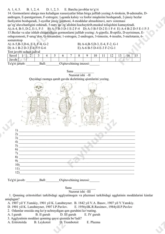 en, e-paratgarmon, f-estrogen; 1-qonda kalsiy va fosfor miqdorini boshqaradi, 2-jinsiy bezlar faoliyatini boshqaradi, 3-ayollar jinsiy gormoni, 4-moddalar almashinuvi, nerv sistemasi qo’zg’aluvchanligini oshiradi, 5-nerv qo’zg’alishini kuchaytirib,muskul toliqishini kamaytiradi. a).a-4, b-5, d-2, e-1, f-3 b) a-5 b-3 d-1 e-2 f-4 d) a-3 b-5 d-2 e-1 f-4 e) a-4 b-2 d-5 e-1 f-3 15.bezlar va ular ishlab chiqaradigan gormonlarni juftlab yozing: a-gipofiz, b-epifiz, d-ayrisimon, e-oshqozonosti, f-urug’don, g-tuxumdon; 1-estrogen, 2-androgen, 3-timozin, 4-insulin, 5-melotanin, 6-somatotrop a) a-5,b-3,d-6, e-1, f-4, g-2 b) a-6,b-5,d-3, e-4, f-2, g-1 d) a-1 b-2 d-3 e-4 f-5 g-6 e) a-6 b-5 d-4 e-3 f-2 g-1 test javobi uchun jadval savol 1 2 3 4 5 6 7 8 9 10 11 12 13 14 15 javob to'g'ri javob: ________ball:________o'qituvchining imzosi:______ sana ____________ nazorat ishi –ii quyidagi rasmga qarab gavda skeletining qismlarini yozing. 1) ______________________________________________________________________ 2) ______________________________________________________________________ 3) ______________________________________________________________________ 4) ______________________________________________________________________ 5) ______________________________________________________________________ 6) ______________________________________________________________________ 7) ______________________________________________________________________ 8) ______________________________________________________________________ 9) ______________________________________________________________________ 10)_____________________________________________________________________ …