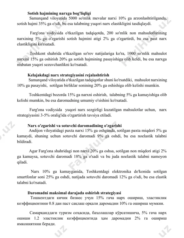 ijalariga ko'ra, 1000 so'mlik mahsulot narxini 15% ga oshirish 20% ga sotish hajmining pasayishiga olib keldi, bu esa narxga nisbatan yuqori sezuvchanlikni ko'rsatadi. kelajakdagi narx strategiyasini rejalashtirish samarqand viloyatida o'tkazilgan tadqiqotlar shuni ko'rsatdiki, mahsulot narxining 10% ga pasayishi, sotilgan birliklar sonining 20% ga oshishiga olib kelishi mumkin. toshkentdagi bozorda 15% ga narxni oshirish, talabning 5% ga kamayishiga olib kelishi mumkin, bu esa daromadning umumiy o'sishini ko'rsatadi. farg'ona vodiysida yuqori narx sezgirligi kuzatilgan mahsulotlar uchun, narx strategiyasini 3-5% oralig'ida o'zgartirish tavsiya etiladi. narx o'zgarishi va sotuvchi daromadining o'zgarishi andijon viloyatidagi paxta narxi 15% ga oshganda, sotilgan paxta miqdori 5% ga kamaydi, shuning uchun sotuvchi daromadi 9% ga oshdi, bu esa noelastik talabni bildiradi. agar farg'ona shahridagi non narxi 20% ga oshsa, sotilgan non miqdori atigi 2% ga kamaysa, sotuvchi daromadi 18% ga o'sadi va bu juda noelastik talabni namoyon qiladi. narx 10% ga kamayganida, toshkentdagi elektronika do'konida sotilgan smartfonlar soni 25% …