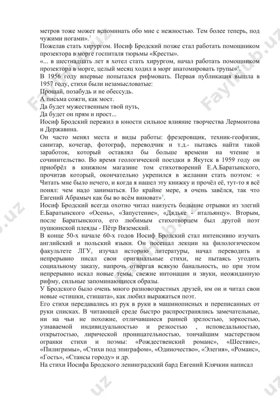 бликация вышла в 1957 году, стихи были незамысловатые: прощай, позабудь и не обессудь. а письма сожги, как мост. да будет мужественным твой путь, да будет он прям и прост... иосиф бродский пережил в юности сильное влияние творчества лермонтова и державина. он часто менял места и виды работы: фрезеровщик, техник-геофизик, санитар, кочегар, фотограф, переводчик и т.д.- пытаясь найти такой заработок, который оставлял бы больше времени на чтение и сочинительство. во время геологической поездки в якутск в 1959 году он приобрёл в книжном магазине том стихотворений е.а.баратынского, прочитав который, окончательно укрепился в желании стать поэтом: « читать мне было нечего, и когда я нашел эту книжку и прочёл её, тут-то я всё понял: чем надо заниматься. по крайне мере, я очень завёлся, так что евгений абрамыч как бы во всём виноват»5. иосиф бродский всегда охотно читал наизусть большие отрывки из элегий е.баратынского «осень», «запустение», «дядьке - итальянцу». вторым, после баратынского, его любимым …