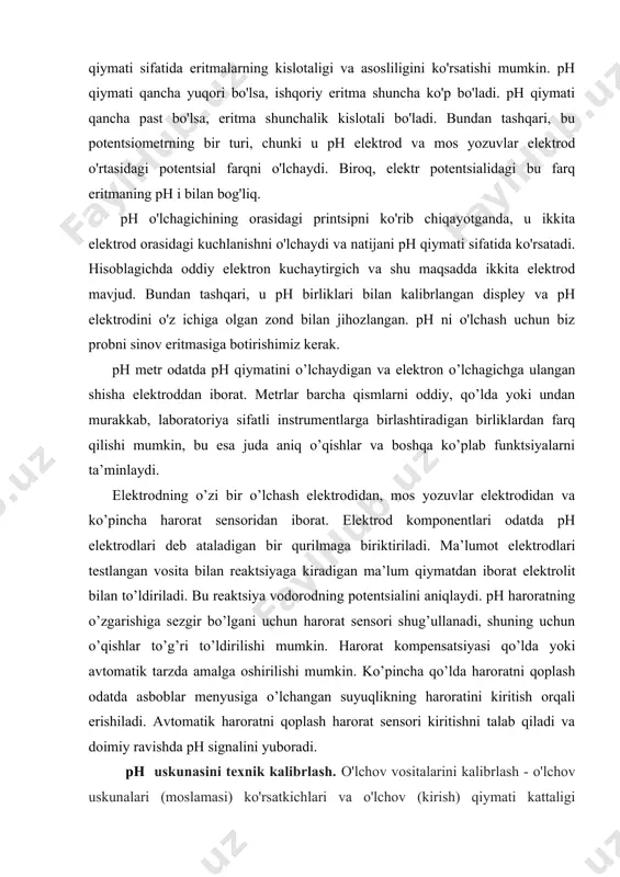 an shisha elektroddan iborat. metrlar barcha qismlarni oddiy, qo’lda yoki undan murakkab, laboratoriya sifatli instrumentlarga birlashtiradigan birliklardan farq qilishi mumkin, bu esa juda aniq o’qishlar va boshqa ko’plab funktsiyalarni ta’minlaydi. elektrodning o’zi bir o’lchash elektrodidan, mos yozuvlar elektrodidan va ko’pincha harorat sensoridan iborat. elektrod komponentlari odatda ph elektrodlari deb ataladigan bir qurilmaga biriktiriladi. ma’lumot elektrodlari testlangan vosita bilan reaktsiyaga kiradigan ma’lum qiymatdan iborat elektrolit bilan to’ldiriladi. bu reaktsiya vodorodning potentsialini aniqlaydi. ph haroratning o’zgarishiga sezgir bo’lgani uchun harorat sensori shug’ullanadi, shuning uchun o’qishlar to’g’ri to’ldirilishi mumkin. harorat kompensatsiyasi qo’lda yoki avtomatik tarzda amalga oshirilishi mumkin. ko’pincha qo’lda haroratni qoplash odatda asboblar menyusiga o’lchangan suyuqlikning haroratini kiritish orqali erishiladi. avtomatik haroratni qoplash harorat sensori kiritishni talab qiladi va doimiy ravishda ph signalini yuboradi. ph uskunasini texnik kalibrlash. o'lchov vositalarini kalibrlash - o'lchov uskunalari (moslamasi) ko'rsatkichlari va o'lchov (kirish) qiymati kattaligi o'rtasidagi bog'liqlikni o'rnatish. kalibrlash deganda ko'pincha chiqadigan miqdor ko'rsatkichlarini yoki o'lchov …