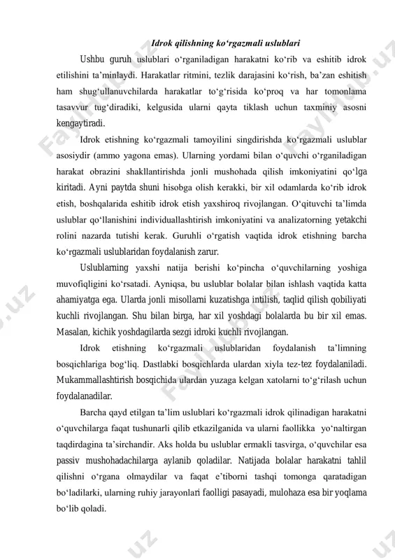 ayni paytda shuni hisobga olish kerakki, bir xil odamlarda ko‘rib idrok etish, boshqalarida eshitib idrok etish yaxshiroq rivojlangan. o‘qituvchi ta’limda uslublar qo‘llanishini individuallashtirish imkoniyatini va analizatorning yetakchi rolini nazarda tutishi kerak. guruhli o‘rgatish vaqtida idrok etishning barcha ko‘rgazmali uslublaridan foydalanish zarur. uslublarning yaxshi natija berishi ko‘pincha o‘quvchilarning yoshiga muvofiqligini ko‘rsatadi. ayniqsa, bu uslublar bolalar bilan ishlash vaqtida katta ahamiyatga ega. ularda jonli misollarni kuzatishga intilish, taqlid qilish qobiliyati kuchli rivojlangan. shu bilan birga, har xil yoshdagi bolalarda bu bir xil emas. masalan, kichik yoshdagilarda sezgi idroki kuchli rivojlangan. idrok etishning ko‘rgazmali uslublaridan foydalanish ta’limning bosqichlariga bog‘liq. dastlabki bosqichlarda ulardan xiyla tez-tez foydalaniladi. mukammallashtirish bosqichida ulardan yuzaga kelgan xatolarni to‘g‘rilash uchun foydalanadilar. barcha qayd etilgan ta’lim uslublari ko‘rgazmali idrok qilinadigan harakatni o‘quvchilarga faqat tushunarli qilib etkazilganida va ularni faollikka yo‘naltirgan taqdirdagina ta’sirchandir. aks holda bu uslublar ermakli tasvirga, o‘quvchilar esa passiv mushohadachilarga aylanib qoladilar. natijada bolalar harakatni tahlil qilishni o‘rgana olmaydilar …
