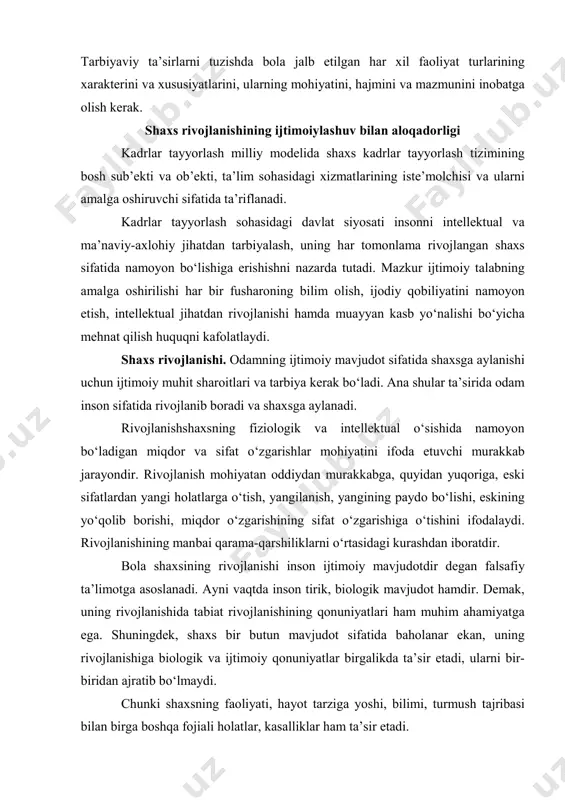oiy mavjudod sifatida rivojlanishining belgilovchi sharoiti bo‘lib, har xil faoliyat turlarining majmui bo‘ladi. faoliyatni o‘zlashtirish va uning murakkablashuvi inson psixikasini rivojlanishining asosiy sharoiti bo‘ladi. shuning uchun tarbiyaviy masalalarni yechish inson faoliyatlarining bir biriga buysunuvchanligi qonuniyatlariga, ularning dinamikasiga tayanishi kerak. 1 falsafa: qomusiy lug’at (tuzuvchi va mas’ul muharrir q.nazarov). – т.: sharq, 2004. – 496 b. (450-b). tarbiyaviy ta’sirlarni tuzishda bola jalb etilgan har xil faoliyat turlarining xarakterini va xususiyatlarini, ularning mohiyatini, hajmini va mazmunini inobatga olish kerak. shaxs rivojlanishining ijtimoiylashuv bilan aloqadorligi kadrlar tayyorlash milliy modelida shaxs kadrlar tayyorlash tizimining bosh sub’ekti va ob’ekti, ta’lim sohasidagi xizmatlarining iste’molchisi va ularni amalga oshiruvchi sifatida ta’riflanadi. kadrlar tayyorlash sohasidagi davlat siyosati insonni intellektual va ma’naviy-axlohiy jihatdan tarbiyalash, uning har tomonlama rivojlangan shaxs sifatida namoyon bo‘lishiga erishishni nazarda tutadi. mazkur ijtimoiy talabning amalga oshirilishi har bir fusharoning bilim olish, ijodiy qobiliyatini namoyon etish, intellektual jihatdan rivojlanishi hamda muayyan kasb yo‘nalishi bo‘yicha mehnat qilish …