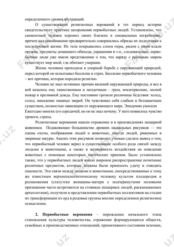 же 40 тыс. лет назад. именно к этому времени относится появление человека разумного (ноmо sapins), который достаточно резко отличатся от своих предполагаемых предшественников физическим строением, физиологическими и психологическими характеристиками, был способен к созданию понятий и определенного уровня абстракций. о существовании религиозных верований в тот период истории свидетельствует практика захоронения первобытных людей. установлено, что сапиентный человек хоронил своих близких в специальных погребениях, причем над покойниками предварительно совершались обряды их подготовки к последующей жизни. их тела покрывались слоем охры, рядом с ними клали оружие, предметы домашнего обихода, украшения и т.п., следовательно, первобытные люди уже имели представление о том, что наряду с реальным миром существует мир иной, где обитают умершие. жизнь человека проходила в упорный борьбе с окружающей природой, перед которой он испытывал бессилие и страх. бессилие первобытного человека – вот причина, которая породила религию. человек не знал истинных причин явлений окружающей природы, и все в ней казалось ему таинственным и загадочным – …