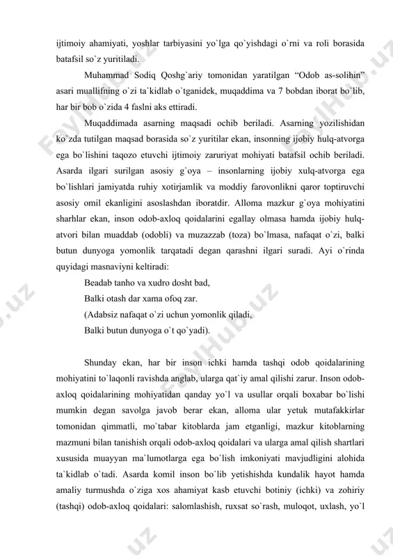 timoiy ahamiyati, yoshlar tarbiyasini yo`lga qo`yishdagi o`rni va roli borasida batafsil so`z yuritiladi. muhammad sodiq qoshg`ariy tomonidan yaratilgan “odob as-solihin” asari muallifning o`zi ta`kidlab o`tganidek, muqaddima va 7 bobdan iborat bo`lib, har bir bob o`zida 4 faslni aks ettiradi. muqaddimada asarning maqsadi ochib beriladi. asarning yozilishidan ko`zda tutilgan maqsad borasida so`z yuritilar ekan, insonning ijobiy hulq-atvorga ega bo`lishini taqozo etuvchi ijtimoiy zaruriyat mohiyati batafsil ochib beriladi. asarda ilgari surilgan asosiy g`oya – insonlarning ijobiy xulq-atvorga ega bo`lishlari jamiyatda ruhiy xotirjamlik va moddiy farovonlikni qaror toptiruvchi asosiy omil ekanligini asoslashdan iboratdir. alloma mazkur g`oya mohiyatini sharhlar ekan, inson odob-axloq qoidalarini egallay olmasa hamda ijobiy hulq-atvori bilan muaddab (odobli) va muzazzab (toza) bo`lmasa, nafaqat o`zi, balki butun dunyoga yomonlik tarqatadi degan qarashni ilgari suradi. ayi o`rinda quyidagi masnaviyni keltiradi: beadab tanho va xudro dosht bad, balki otash dar xama ofoq zar. (adabsiz nafaqat o`zi uchun yomonlik qiladi, balki butun dunyoga o`t qo`yadi). …