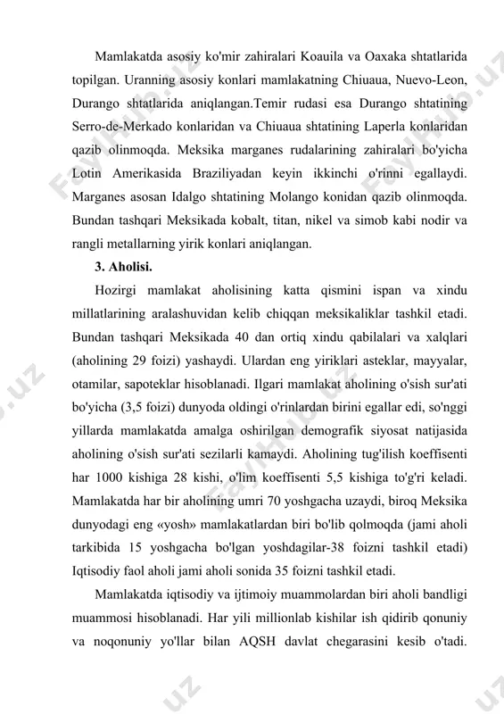 zumi. meksika 300 yil davomida ispaniya mustamlakasi bo'lib keldi. mamlakat 1821 yilda mustaqillikga erishdi. hozirgi vaqtda meksika federativ respublika. prezident davlat va hukumat boshlig'i hisoblanadi. mamlakat ma'muriy-hududiy jihatdan 31 shtat va 1 ta federal okrugdan iborat. 5. xo'jaligi. meksika industrial-agrar mamlakat bo'lib, lotin amerikasida iqtisodiy rivojlanish darajasiga ko'ra yetakchi mamlakatlardan biridir. meksika yalpi ichki mahsulot (yaim) hajmi bo'yicha faqat braziliyadan keyinda, aholi jon boshiga yalpi ichki mahsulot ishlab chiqarish bo'yicha argentina, venesuela va chilidan keyinda turadi. a) sanoati. energetika sanoati-asosini neft va tabiiy gaz tashkil etadi. meksika neft zahiralari bo'yicha lotin amerikasida birinchi va dunyoda oltinchi o'rinni egallaydi. mamlakatdagi qazib chiqarilayotgan neftning yarmidan ortig'i kampeche qo'ltig'i shelyefidan qazib olinmoqda. neft sanoatini to'la chet el sarmoyasi asosida hususiy sektor nazorat qiladi. neft meksika eksportining qismini tashkil etadi. qazib chiqarilayotgan neftning asosiy qismi aqshga eksport qilinadi. mamlakatning meksika qo'ltig'i qirg'oqbo'yidagi neft konlari yaqinida va bir qancha shaharlarda (minatitlan, salamanka, tula, askapolsako, solina-krus, …