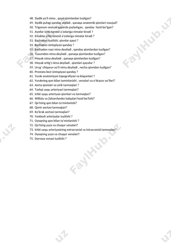 tlardan tuzilgan? 46. buyrak sinusini nimalar tashkil etadi ? 47. nefron tarkibi nimalardan tuzilgan? 48. siydik yo’li nima , qaysi qismlardan tuzilgan? 49. siydik pufagi qanday ataladi , qanaqa anatomik qismlari mavjud? 50. trigonum vesicae qayerda joylashgan, qanday hosil bo’lgan? 51. ayollar ichki tanosil a’zolariga nimalar kiradi ? 52. erkaklar ichki tanosil a’zolariga nimalar kiradi ? 53. bachadon tuzilishi, qismlar qaysi ? 54. bachadon sintopiyasi qanday ? 55. bachadon nayi nima deyiladi , qanday qismlardan tuzilgan? 56. tuxumdon nima deyiladi , qanaqa qismlardan tuzilgan? 57. moyak nima deyiladi , qanaqa qismlardan tuzilgan? 58. moyak ortig’i nima deyiladi , qismlari qaysilar ? 59. urug’ chiqaruv yo’li nima deyiladi , necha qismdan tuzilgan? 60. prostata bezi sintopiyasi qanday ? 61. yurak anatomiyasi topografiyasi va klapanlari ? 62. yurakning qon bilan taminlanishi , venalari va o’tkazuv yo’llari? 63. aorta qismlari va yirik tarmoqlari ? 64. tashqi uyqu arteriyasi tarmoqlari? 65. ichki uyqu arteriyasi …