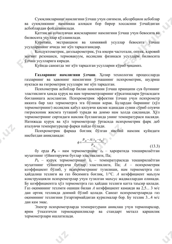 уритиш, экстракцион ва химиявий усуллар бевосита ўлчаш усулларининг ичида энг кўп тарқалганидир. копдуктометрик, диэлькрометрик, ўта юқори частотали, оптик, ядровий магнит резонанси, термовакуум, иссиқлик физикаси усуллари билвосита ўлчаш усулларига киради. қуйида саноатда энг кўп тарқалган усулларни кўриб чиқамиз. газларнинг намлигини ўлчаш. ҳозир технологик процессларда газларнинг ва ҳавонинг намлигини ўлчашнинг психрометрик, шудриш нуқтаси ва гигрометрик усуллари энг кўп тарқалган. психометрик асбоблар билан намликни ўлчаш принципи сув буғининг эластиклиги ҳамда қуруқ ва нам термометрларнинг кўрсатишлари ўртасидаги боғланишга асосланган. психрометрик эффектни ўлчаш учун психрометр иккита бир хил термометрга эга бўлиши керак. булардан бирининг (ҳўл термометрнинг) иссиқлик қабул қилувчи қисми идишдан сувни сўриб олувчи гигроскопик жисмга туташиб туради ва доимо нам ҳолда сақланади. ҳўл термометрнинг сиртидаги намлик буғланганда унинг температураси пасаяди. натижада қуруқ ва ҳўл термометрлар ўртасида психрометрик фарқ деб аталувчи температуралар фарқи пайдо бўлади. психрометрик фарққа боғлиқ бўлган нисбий намлик қуйидаги нисбатдан аниқланади: (13.3) бу ерда рн – нам термометрнинг th – ҳароратида текширилаётган …