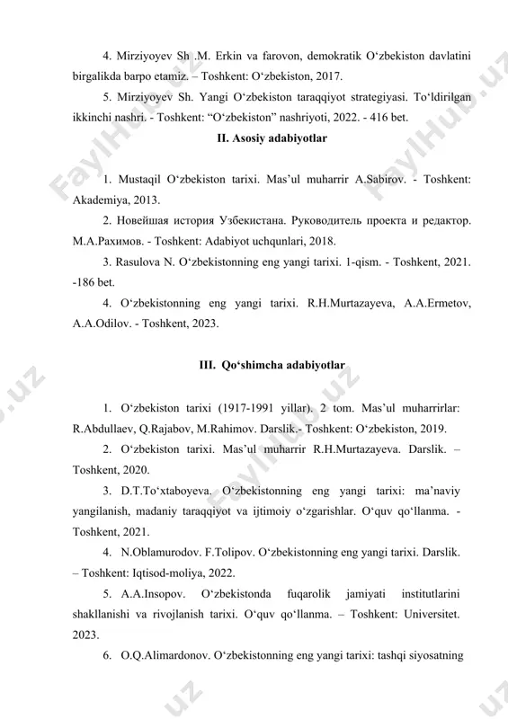 t. ii. asosiy adabiyotlar 1. mustaqil o‘zbekiston tarixi. mas’ul muharrir a.sabirov. - toshkent: akademiya, 2013. 2. новейшая история узбекистана. руководитель проекта и редактор. м.а.рахимов. - toshkent: adabiyot uchqunlari, 2018. 3. rasulova n. o‘zbekistonning eng yangi tarixi. 1-qism. - toshkent, 2021. -186 bet. 4. o‘zbekistonning eng yangi tarixi. r.h.murtazayeva, a.a.ermetov, a.a.odilov. - toshkent, 2023. iii. qo‘shimcha adabiyotlar 1. o‘zbekiston tarixi (1917-1991 yillar). 2 tom. mas’ul muharrirlar: r.abdullaev, q.rajabov, m.rahimov. darslik.- toshkent: o‘zbekiston, 2019. 2. o‘zbekiston tarixi. mas’ul muharrir r.h.murtazayeva. darslik. – toshkent, 2020. 3. d.t.to‘xtaboyeva. o‘zbekistonning eng yangi tarixi: ma’naviy yangilanish, madaniy taraqqiyot va ijtimoiy o‘zgarishlar. o‘quv qo‘llanma. - toshkent, 2021. 4. n.oblamurodov. f.tolipov. o‘zbekistonning eng yangi tarixi. darslik. – toshkent: iqtisod-moliya, 2022. 5. a.a.insopov. o‘zbekistonda fuqarolik jamiyati institutlarini shakllanishi va rivojlanish tarixi. o‘quv qo‘llanma. – toshkent: universitet. 2023. 6. o.q.alimardonov. o‘zbekistonning eng yangi tarixi: tashqi siyosatning ustuvor yo‘nalishlari (o‘quv qo‘llanma). - toshkent, fast support and result, 2023. 7. т.и.дорошенко. новейшая …