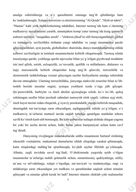 lar va tinch aholini qiynoqlarga solish, ko`z ko`rib, quloq eshitmagan usullar bilan jazolash sahnalari namoyish etish orqali, vahima uyg`otish, tinch hayot tarzini izdan chiqarish, g`oyaviy porokandalik yuzaga keltirish maqsadida, shuningdek ma`naviyatga zarar etkazadigan, aqidaparastlik ruhida yo`g`irilgan, o`z mafkuraviy ta`sirlarini muttasil tarzda saqlab turishga qaratilgan manbalar tobora xavfli ko`rinish kasb etib bormoqda. bu kabi axborotlar nafaqat alohida olingan yagona bir yoki bir necha davlat uchun, balki butun jahon hamjamiyati uchun katta xavf tug`diradi. dunyoning rivojlangan mamlakatlarida ushbu muammoni bartaraf etishning ishonchli vositalarini, mukammal dasturlarini ishlab chiqishga xarakat qilinmoqda, katta miqdordagi mablag`lar ajratilmoqda, ko`plab saytlar filtirlab qo`yilmoqda. albatta, xaqli ravishda savol tug`iladi, o`zbekistonda yuqorida aytib o`tilgan muammolar ta`sirlariga tushib qolmaslik uchun, umuminsoniy qadriyatlarga, milliy an`ana va urf-odatlarga, xalqni e`tiqodiga, ma`naviyati va madaniyatiga, ongi va tafakkuriga zarar etkazadigan yot mafkura va qarashlardan saqlash uchun nimalar qilinyapti va nimalar qilish kerak bo`ladi? internet olamini cheklab yoki malumotlar olishni to`xtatib qo`yish bilan masala xal bo`lmaydi. …