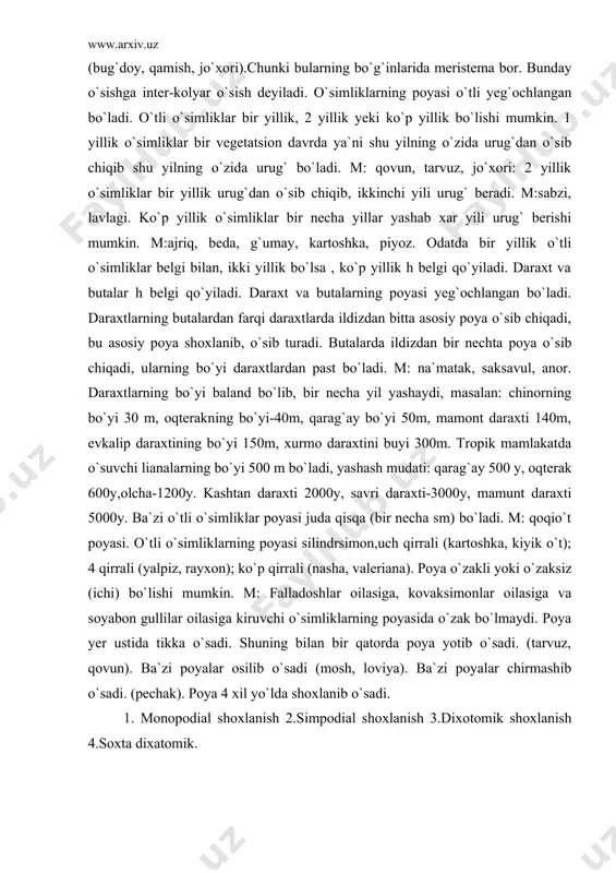 `ladi. m: qoqio`t poyasi. o`tli o`simliklarning poyasi silindrsimon,uch qirrali (kartoshka, kiyik o`t); 4 qirrali (yalpiz, rayxon); ko`p qirrali (nasha, valeriana). poya o`zakli yoki o`zaksiz (ichi) bo`lishi mumkin. m: falladoshlar oilasiga, kovaksimonlar oilasiga va soyabon gullilar oilasiga kiruvchi o`simliklarning poyasida o`zak bo`lmaydi. poya yer ustida tikka o`sadi. shuning bilan bir qatorda poya yotib o`sadi. (tarvuz, qovun). ba`zi poyalar osilib o`sadi (mosh, loviya). ba`zi poyalar chirmashib o`sadi. (pechak). poya 4 xil yo`lda shoxlanib o`sadi. 1. monopodial shoxlanish 2.simpodial shoxlanish 3.dixotomik shoxlanish 4.soxta dixatomik. poyalarning shoxlanishi. monopodial. shoxlanganda bosh kurtak o`sishdan to`xtamaydi. yon kurtakdan o`sib chiqqan novdalar aso-siy poyaga yeta olmaydi. m: terak, qarag`ay, qayrag`och kiradi. simpodial . tipda shoxlanganda bosh kurtak o`sish-dan to`xtaganda yon kurtaklarning biri o`sishni davom ettiradi. u ham o`sishidan to`xtagach boshqasi o`sishda davom etadi. (olma, o`rik, nok, kartoshka, pomidor). fo`za monopodial va simpodial shoxlangan bo`ladi.(chekanka qilinmasa-monopodial, qilinsa-simpodial). dixotomik. shoxlanish-ko`pincha tuban o`simliklarda bo`ladi. bu shoxlanishda o`simlik tanasining o`sish nuqtasi hujayralari …