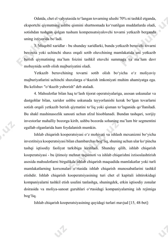 ing ushbu qismini shartnomada ko‘rsatilgan muddatlarda oladi, sotishdan tushgan qolgan tushum kompensatsiyalovchi tovarni yetkazib berganda uning ixtiyorida bo‘ladi. 3. muqobil xaridlar - bu shunday xaridlarki, bunda yetkazib beruvchi tovarni bevosita yoki uchinchi shaxs orqali sotib oluvchining mamlakatida uni yetkazib berish qiymatining ma’lum foizini tashkil etuvchi summaga va ma’lum davr mobaynida sotib olish majburiyatini oladi. yetkazib beruvchining tovarni sotib olish bo‘yicha o‘z moliyaviy majburiyatlarini uchinchi shaxslarga o‘tkazish imkoniyati muhim ahamiyatga ega. bu kelishuv "o‘tkazib yuborish" deb ataladi. 4. mahsulotlar bilan haq to‘lash tijorat operatsiyalariga, asosan uskunalar va dastgohlar bilan, xaridor ushbu uskunada tayyorlanishi kerak bo‘lgan tovarlarni sotish orqali yetkazib berish qiymatini to‘liq yoki qisman to‘laganida qo‘llaniladi. bu shakl mashinasozlik sanoati uchun afzal hisoblanadi. bundan tashqari, xorijiy investorlar mahalliy bozorga kirib, ushbu bozorda sohaning ma’lum bir segmentini egallab olganlarida ham foydalanish mumkin. ishlab chiqarish kooperatsiyasi o‘z mohiyati va ishlash mexanizmi bo‘yicha investitsiya kooperatsiyasi bilan chambarchas bog‘liq, shuning uchun ular ko‘pincha tashqi iqtisodiy …
