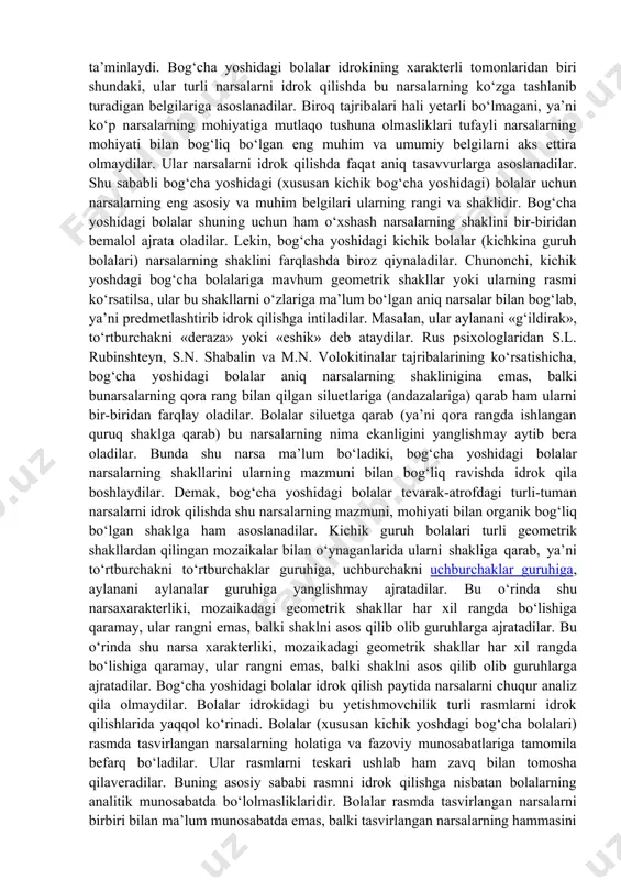 ok jarayoniga so‘zning qo‘shilishi, mustaqil nutqning o‘zlashtirilishi sezilarli darajada fazoviy munosabatlar, yo‘nalishlar haqidagi bilimlarning mustahkamlanishiga yordam beradi (d.a.lyublinskaya, a.ya.xolodnaya, ye.f.ribalko va b.q.). ba’zi chet el psixologlari 5 yoshdan 7 yoshgacha bolgan bolalar shaklni farqlashga juda ojiz va ular predmetni idrok qilishda odatda rangiga tayanadilar, deyishadi. a.a.lyublinskaya va n.x.shvachkinning olib borgan tadqiqotlari hatto kichik bog‘cha yosh davridagi bolalar ham tanish predmetlarni idrok qilishda shaklga — predmetning mazmun va mohiyatidan ajralmas bo‘lgan biror-bir belgisiga asoslanadilar, deya xulosa chiqarish, imkoniyatini berdi. biroq shaklni ajratib, mavhumlashtirishni bunchalik tez bajara olmaydi. kichik bog‘cha yosh davridagi bola geometrik shaklni idrok qila turib odatda uni biror bir predmet bilan o‘xshatadi (kvadratni ko‘pincha "deraza", "kubik" va b. deb; aylanani - "koptok", "g‘ildirak" kabi nomlaydi). o‘rta va katta bog‘cha yoshidagilar duch kelgan shaklni farqlashga ehtiyoj sezadilar. ular ko‘pincha predmet nimaga o‘xshashi va ularda mavjud tushunchalar orasidagi boshqa turli shakllardan nimasi bilan farqlanishini aniqlashga urinishadi. bola uch yoshga to‘lib bog‘chaga …