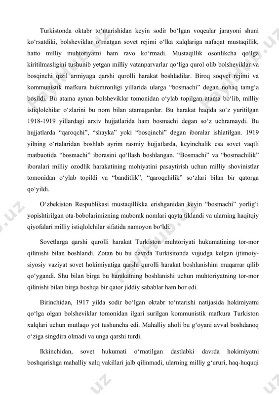 shi qurolli harakat boshlanishini muqarrar qilib qo‘ygandi. shu bilan birga bu harakatning boshlanishi uchun muhtoriyatning tor-mor qilinishi bilan birga boshqa bir qator jiddiy sabablar ham bor edi. birinchidan, 1917 yilda sodir bo‘lgan oktabr to‘ntarishi natijasida hokimiyatni qo‘lga olgan bolsheviklar tomonidan ilgari surilgan kommunistik mafkura turkiston xalqlari uchun mutlaqo yot tushuncha edi. mahalliy aholi bu g‘oyani avval boshdanoq o‘ziga singdira olmadi va unga qarshi turdi. ikkinchidan, sovet hukumati o‘rnatilgan dastlabki davrda hokimiyatni boshqarishga mahalliy xalq vakillari jalb qilinmadi, ularning milliy g‘ururi, haq-huquqi inkor qilindi. turkistonda bolsheviklar tomonidan o‘rnatilgan sovet rejimi chor rossiyasi mustamlakasiligining yangi shakli ekanligi o‘sha dastlabki kunlardanoq oshkor bo‘lgan edi. uchinchidan, yangi tuzum o‘rnatilgan ilk kunlardanoq mahalliy aholining asrlar davomida shakllangan urf-odatlari, milliy qadriyatlari toptaldi. shariat asoslari va qozixonalar bekor qilindi, vaqf yerlari tortib olindi, mulkchilikning turli shakllariga chek qo‘yildi. turkiston muhtoriyati hukumatining tugatilishi bu harakatning butun farg‘ona vodiysida ommaviy ravishda boshlanishiga bir turtki vazifasini o‘tadi. chor rossiyasining mustamlakasilik …