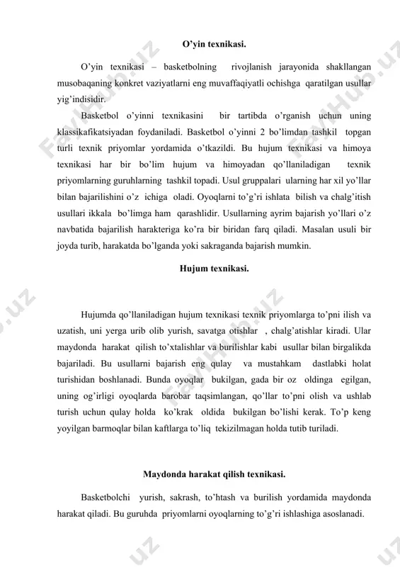 riladigan usullar texnikasi. to’pni ilish bir yoki ikki qo’llab bajariladi. bu harakatlar ko’krak va yelka balandligiga, yuqorilab (boshdan baland) va pastlab (tizzadan past) hamda dumalab va maydondan sapchib kelayotgan to’plarni ilishlarga ajratiladi. o’rtacha balandlikda kelayotgan to’pni ikki o’qllab ilish eng asosiy usullardan hisoblanadi. basketbolchi bir oz bo’shashgan qo’llarni uchib kelayotgan to’pga qarshi to’g’irlaydi. panjalar yarim oysimot ochilgan bosh barmoqlarni bir-birlariga qarab yo’naltirilgan, qolganlari esa oldinga yuqoriga qaratib keng yoyilgan bo’ladi. to’p barmoqlarning ichiga tegishi bilanoq basketbolchi uni mahkam ilib oladi, to’pning uchish tezligini kamaytiradi. keyingi harakatlarni bajarish uchun u qulay holatini egallaydi va qo’llarini bukib to’pni gavdaga yaqinlashtiradi. to’pni uzatish. to’pni uzatish asosiy texnik usul hisoblanadi. uning yordamida basketbolchilar o’zaro harakatlarini bajaradilar. o’yin davomida uzatishning har xil usullari qo’llaniladi. o’yin sharoitiga qarab uzatishlar turli: dastlabki holatlardan bir joyda turib harakatda sakrab; har hil harakatlarda yaqin masofaga, uzoq masofaga, past va yuqori troyektoriya bilan yo’nalish bo’yicha maydonning eni, bo’yi, diognali bo’ylab …