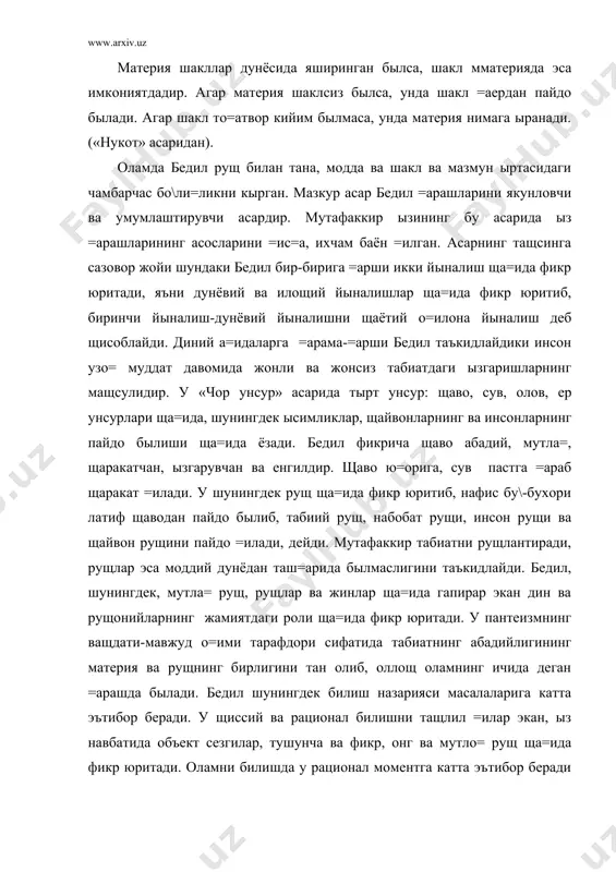 юритади, яъни дунёвий ва илощий йыналишлар ща=ида фикр юритиб, биринчи йыналиш-дунёвий йыналишни щаётий о=илона йыналиш деб щисоблайди. диний а=идаларга =арама-=арши бедил таъкидлайдики инсон узо= муддат давомида жонли ва жонсиз табиатдаги ызгаришларнинг мащсулидир. у «чор унсур» асарида тырт унсур: щаво, сув, олов, ер унсурлари ща=ида, шунингдек ысимликлар, щайвонларнинг ва инсонларнинг пайдо былиши ща=ида ёзади. бедил фикрича щаво абадий, мутла=, щаракатчан, ызгарувчан ва енгилдир. щаво ю=орига, сув пастга =араб щаракат =илади. у шунингдек рущ ща=ида фикр юритиб, нафис бу\-бухори латиф щаводан пайдо былиб, табиий рущ, набобат рущи, инсон рущи ва щайвон рущини пайдо =илади, дейди. мутафаккир табиатни рущлантиради, рущлар эса моддий дунёдан таш=арида былмаслигини таъкидлайди. бедил, шунингдек, мутла= рущ, рущлар ва жинлар ща=ида гапирар экан дин ва рущонийларнинг жамиятдаги роли ща=ида фикр юритади. у пантеизмнинг ващдати-мавжуд о=ими тарафдори сифатида табиатнинг абадийлигининг материя ва рущнинг бирлигини тан олиб, оллощ оламнинг ичида деган =арашда былади. бедил шунингдек билиш назарияси масалаларига катта эътибор беради. у …