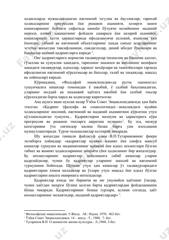 ҳаракат меъёрлари ва тамоойиллари тарзида ифодаланган ижтимоий кўрсатмалар ва баҳолар, талаб ва таъқиқлар, мақсад ва лойиҳалар) киради. кўринадики, «фалсафий энқиклопедия»да русча «ценность» тушунчасига кишилар томонидан ё ижобий, ё салбий баҳоланадиган, уларнинг моддий ва маъна​вий ҳаётига ижобий ёки салбий таъсир кўрсатадиган барча нарса ва ҳодисалар киритилган. ана шунга яқин нуқтаи назар ўзбек совет энциклопедиясида ҳам баён этилган: «қадрият (фалсафа ва социологияда)—воқеликдаги муайян ҳодисаларнинг инсоний, ижтимоий ва маданий аҳамиятини кўрсатиш учун қўлланиладиган тушунча... қадриятларни мазмуни ва ҳарактерига кўра прогрессив ва реақион типларга ажратиш мумкин»1. бу эса, мазкур категорияни ўта сиғимдор қилиш билан бирга уни изоҳлашни мушкуллаштиради. турли чалкашликлар келтириб чиқаради. шу жиҳатдан таниқли файласуф олим в.п.тугариновнинг фикри эътиборга лойиқдир: «қадриятлар муай​ян жамият ёки синфга мансуб кишилар турмуши ва маданиятининг ҳақиқий ёки идеал неъматлари бўлган табиат ва жамият ҳодисаларининг моҳияти (ёки ҳодисанинг бир жиҳати)дир. бу неъматларнинг қадриятлар дейилишига сабаб кишилар уларни қадрлайдилар, чунки бу қадриятлар уларнинг шахсий ва ижтимоий турмушини бойитади. шунинг учун …